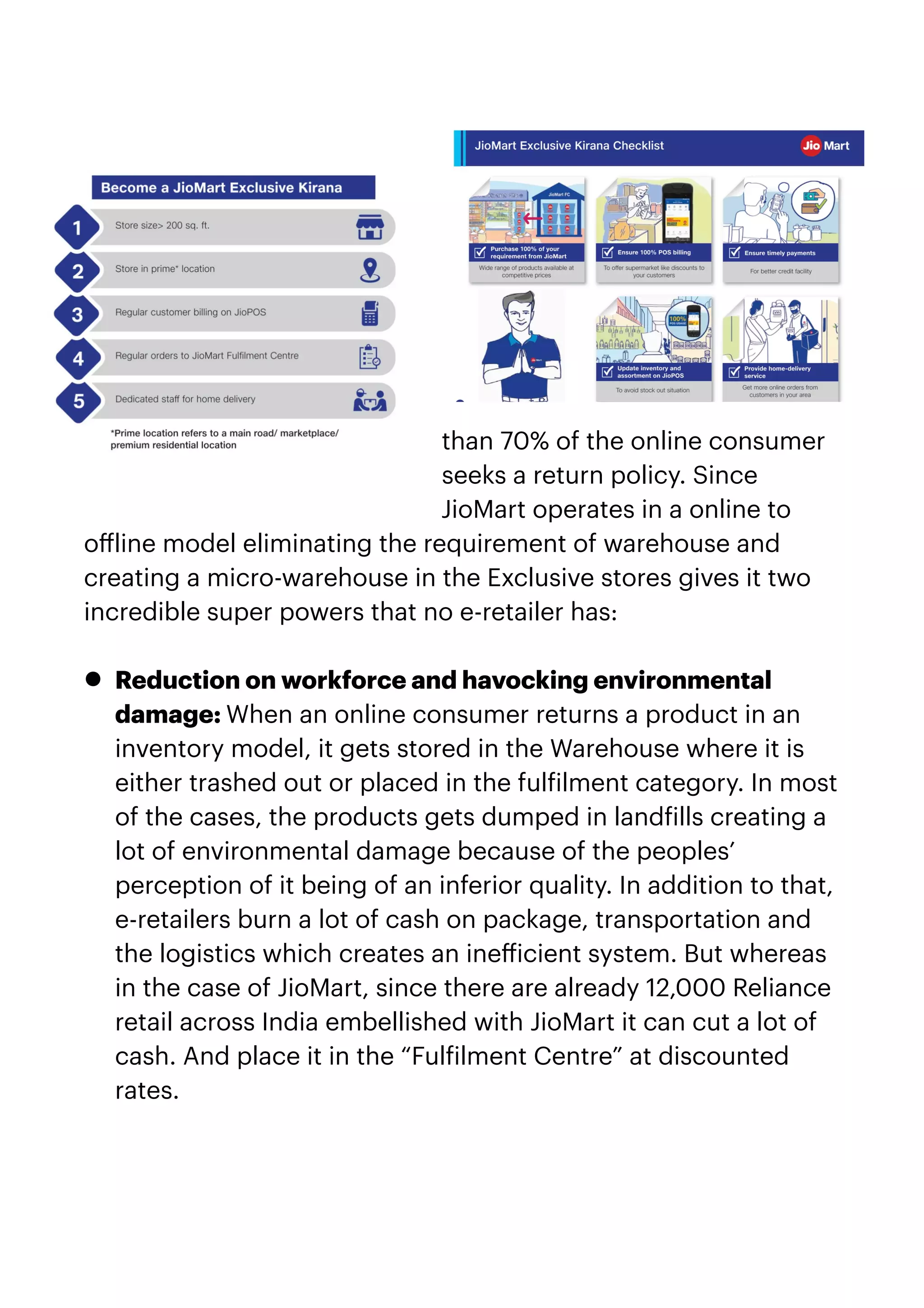 than 70% of the online consumer
seeks a return policy. Since
JioMart operates in a online to
o
ff
line model eliminating the requirement of warehouse and
creating a micro-warehouse in the Exclusive stores gives it two
incredible super powers that no e-retailer has:


• Reduction on workforce and havocking environmental
damage: When an online consumer returns a product in an
inventory model, it gets stored in the Warehouse where it is
either trashed out or placed in the ful
f
ilment category. In most
of the cases, the products gets dumped in land
f
ills creating a
lot of environmental damage because of the peoples’
perception of it being of an inferior quality. In addition to that,
e-retailers burn a lot of cash on package, transportation and
the logistics which creates an ine
ff
icient system. But whereas
in the case of JioMart, since there are already 12,000 Reliance
retail across India embellished with JioMart it can cut a lot of
cash. And place it in the “Ful
f
ilment Centre” at discounted
rates.


 