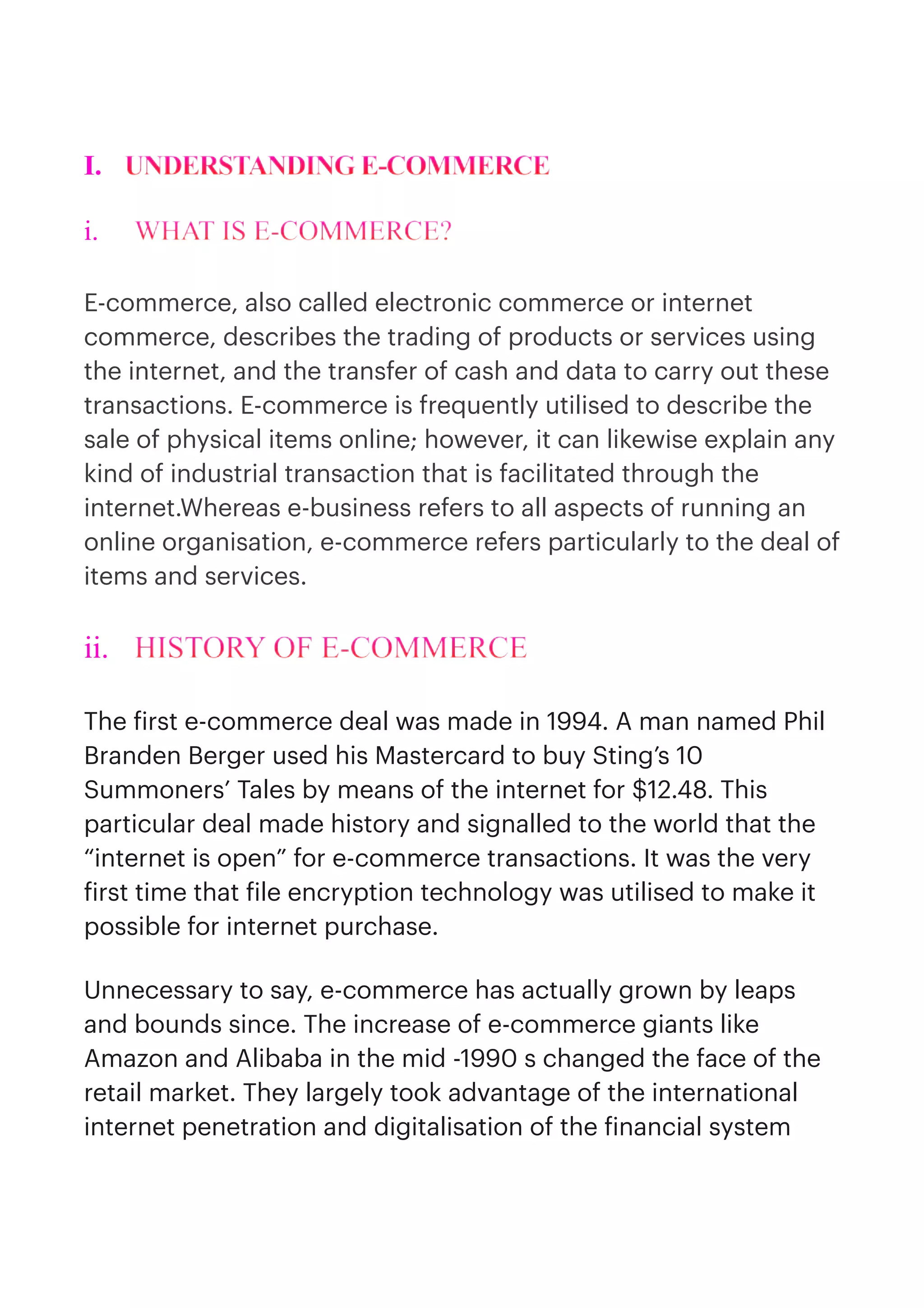 I. UNDERSTANDING E-COMMERCE


i. WHAT IS E-COMMERCE?


E-commerce, also called electronic commerce or internet
commerce, describes the trading of products or services using
the internet, and the transfer of cash and data to carry out these
transactions. E-commerce is frequently utilised to describe the
sale of physical items online; however, it can likewise explain any
kind of industrial transaction that is facilitated through the
internet.Whereas e-business refers to all aspects of running an
online organisation, e-commerce refers particularly to the deal of
items and services.


ii. HISTORY OF E-COMMERCE


The
f
irst e-commerce deal was made in 1994. A man named Phil
Branden Berger used his Mastercard to buy Sting’s 10
Summoners’ Tales by means of the internet for $12.48. This
particular deal made history and signalled to the world that the
“internet is open” for e-commerce transactions. It was the very
f
irst time that
f
ile encryption technology was utilised to make it
possible for internet purchase.


Unnecessary to say, e-commerce has actually grown by leaps
and bounds since. The increase of e-commerce giants like
Amazon and Alibaba in the mid -1990 s changed the face of the
retail market. They largely took advantage of the international
internet penetration and digitalisation of the
f
inancial system
 
