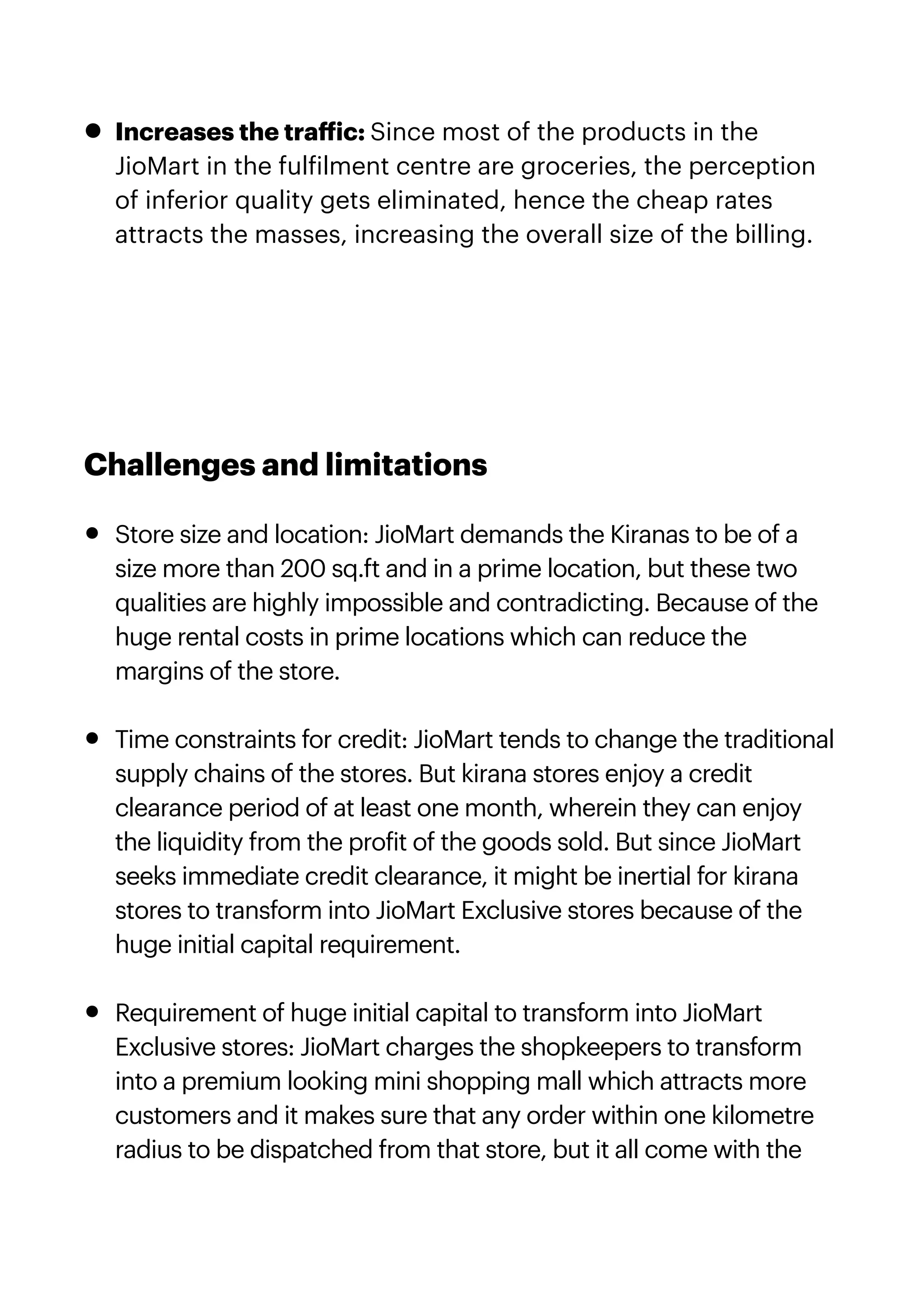 • Increases the tra
ff
ic: Since most of the products in the
JioMart in the ful
f
ilment centre are groceries, the perception
of inferior quality gets eliminated, hence the cheap rates
attracts the masses, increasing the overall size of the billing.


Challenges and limitations


• Store size and location: JioMart demands the Kiranas to be of a
size more than 200 sq.ft and in a prime location, but these two
qualities are highly impossible and contradicting. Because of the
huge rental costs in prime locations which can reduce the
margins of the store.


• Time constraints for credit: JioMart tends to change the traditional
supply chains of the stores. But kirana stores enjoy a credit
clearance period of at least one month, wherein they can enjoy
the liquidity from the pro
f
it of the goods sold. But since JioMart
seeks immediate credit clearance, it might be inertial for kirana
stores to transform into JioMart Exclusive stores because of the
huge initial capital requirement.


• Requirement of huge initial capital to transform into JioMart
Exclusive stores: JioMart charges the shopkeepers to transform
into a premium looking mini shopping mall which attracts more
customers and it makes sure that any order within one kilometre
radius to be dispatched from that store, but it all come with the
 