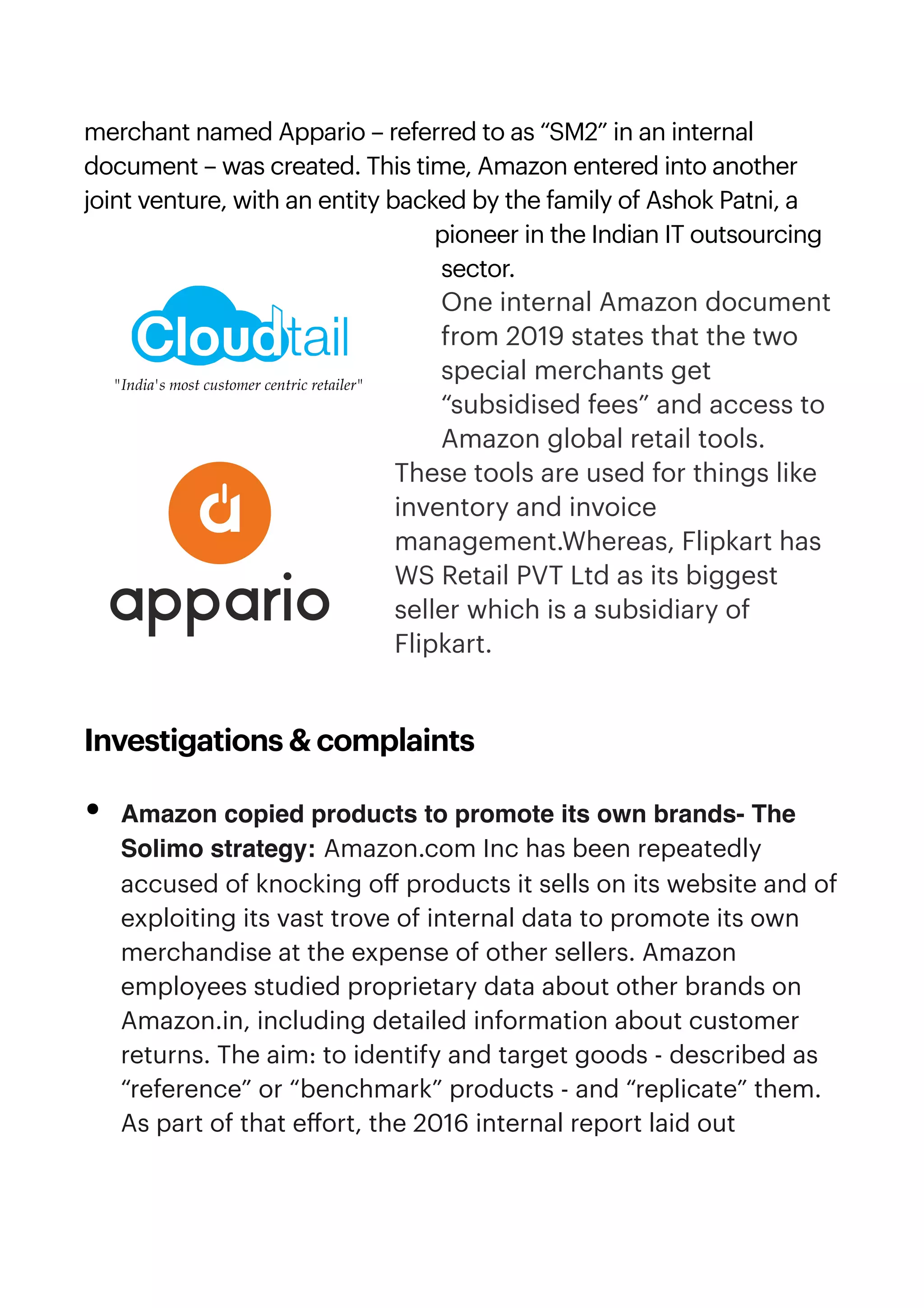 merchant named Appario – referred to as “SM2” in an internal
document – was created. This time, Amazon entered into another
joint venture, with an entity backed by the family of Ashok Patni, a
pioneer in the Indian IT outsourcing
sector.


One internal Amazon document
from 2019 states that the two
special merchants get
“subsidised fees” and access to
Amazon global retail tools.
These tools are used for things like
inventory and invoice
management.Whereas, Flipkart has
WS Retail PVT Ltd as its biggest
seller which is a subsidiary of
Flipkart.


Investigations & complaints


• Amazon copied products to promote its own brands- The
Solimo strategy: Amazon.com Inc has been repeatedly
accused of knocking o
ff
products it sells on its website and of
exploiting its vast trove of internal data to promote its own
merchandise at the expense of other sellers. Amazon
employees studied proprietary data about other brands on
Amazon.in, including detailed information about customer
returns. The aim: to identify and target goods - described as
“reference” or “benchmark” products - and “replicate” them.
As part of that e
ff
ort, the 2016 internal report laid out
 