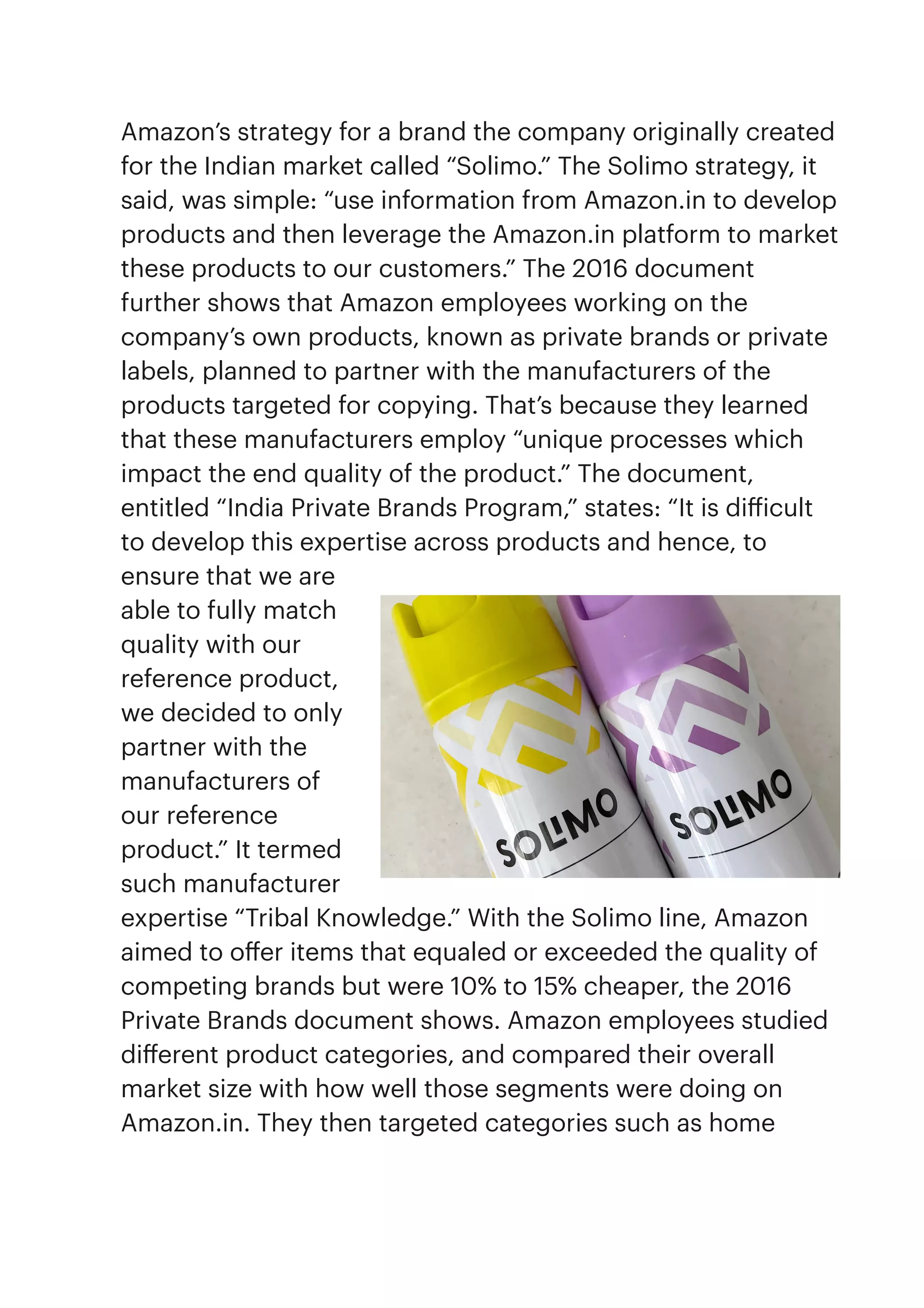 Amazon’s strategy for a brand the company originally created
for the Indian market called “Solimo.” The Solimo strategy, it
said, was simple: “use information from Amazon.in to develop
products and then leverage the Amazon.in platform to market
these products to our customers.” The 2016 document
further shows that Amazon employees working on the
company’s own products, known as private brands or private
labels, planned to partner with the manufacturers of the
products targeted for copying. That’s because they learned
that these manufacturers employ “unique processes which
impact the end quality of the product.” The document,
entitled “India Private Brands Program,” states: “It is di
ff
icult
to develop this expertise across products and hence, to
ensure that we are
able to fully match
quality with our
reference product,
we decided to only
partner with the
manufacturers of
our reference
product.” It termed
such manufacturer
expertise “Tribal Knowledge.” With the Solimo line, Amazon
aimed to o
ff
er items that equaled or exceeded the quality of
competing brands but were 10% to 15% cheaper, the 2016
Private Brands document shows. Amazon employees studied
di
ff
erent product categories, and compared their overall
market size with how well those segments were doing on
Amazon.in. They then targeted categories such as home
 