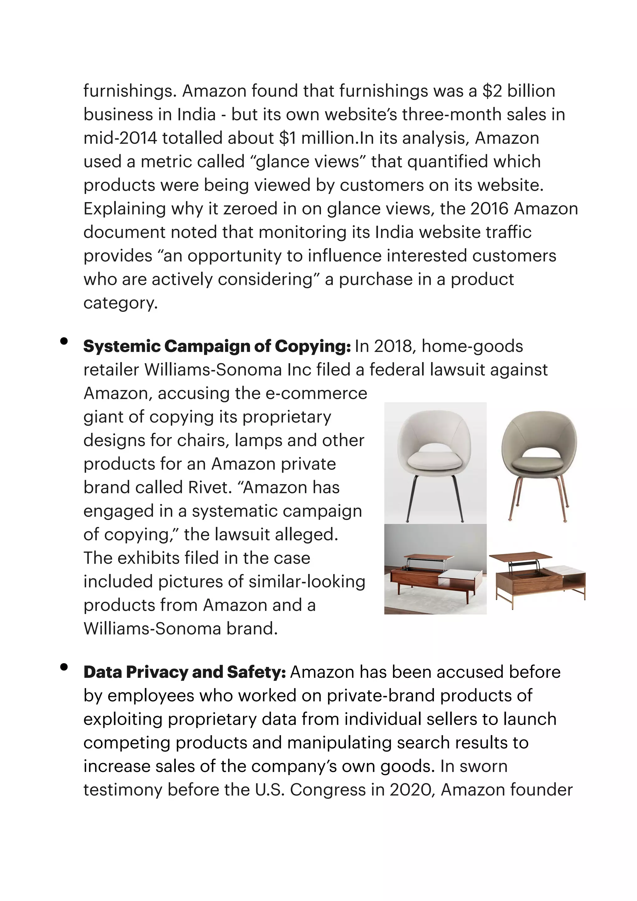 furnishings. Amazon found that furnishings was a $2 billion
business in India - but its own website’s three-month sales in
mid-2014 totalled about $1 million.In its analysis, Amazon
used a metric called “glance views” that quanti
f
ied which
products were being viewed by customers on its website.
Explaining why it zeroed in on glance views, the 2016 Amazon
document noted that monitoring its India website tra
ff
ic
provides “an opportunity to in
f
luence interested customers
who are actively considering” a purchase in a product
category.


• Systemic Campaign of Copying: In 2018, home-goods
retailer Williams-Sonoma Inc
f
iled a federal lawsuit against
Amazon, accusing the e-commerce
giant of copying its proprietary
designs for chairs, lamps and other
products for an Amazon private
brand called Rivet. “Amazon has
engaged in a systematic campaign
of copying,” the lawsuit alleged.
The exhibits
f
iled in the case
included pictures of similar-looking
products from Amazon and a
Williams-Sonoma brand.


• Data Privacy and Safety: Amazon has been accused before
by employees who worked on private-brand products of
exploiting proprietary data from individual sellers to launch
competing products and manipulating search results to
increase sales of the company’s own goods. In sworn
testimony before the U.S. Congress in 2020, Amazon founder
 