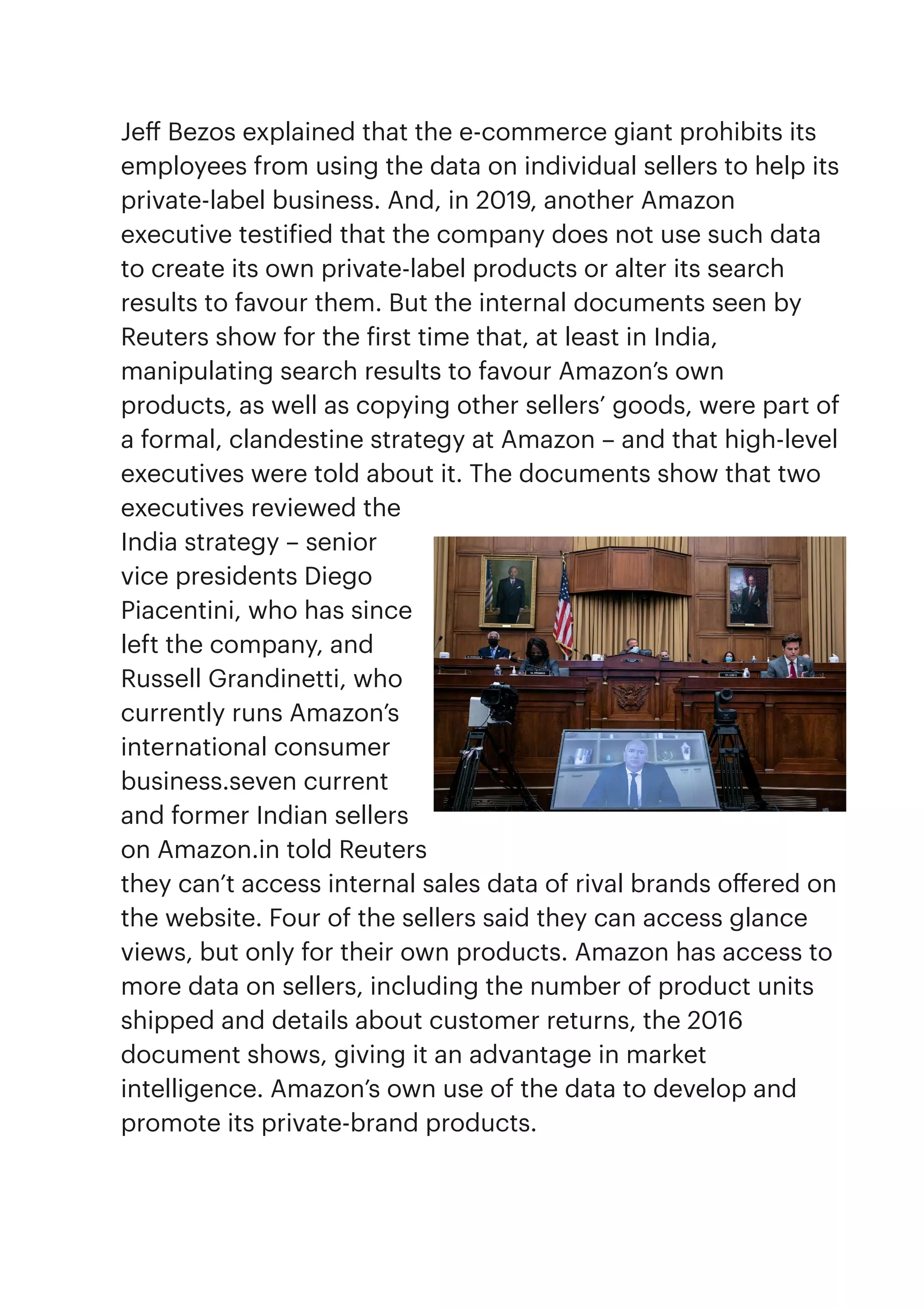 Je
ff
Bezos explained that the e-commerce giant prohibits its
employees from using the data on individual sellers to help its
private-label business. And, in 2019, another Amazon
executive testi
f
ied that the company does not use such data
to create its own private-label products or alter its search
results to favour them. But the internal documents seen by
Reuters show for the
f
irst time that, at least in India,
manipulating search results to favour Amazon’s own
products, as well as copying other sellers’ goods, were part of
a formal, clandestine strategy at Amazon – and that high-level
executives were told about it. The documents show that two
executives reviewed the
India strategy – senior
vice presidents Diego
Piacentini, who has since
left the company, and
Russell Grandinetti, who
currently runs Amazon’s
international consumer
business.seven current
and former Indian sellers
on Amazon.in told Reuters
they can’t access internal sales data of rival brands o
ff
ered on
the website. Four of the sellers said they can access glance
views, but only for their own products. Amazon has access to
more data on sellers, including the number of product units
shipped and details about customer returns, the 2016
document shows, giving it an advantage in market
intelligence. Amazon’s own use of the data to develop and
promote its private-brand products.


 