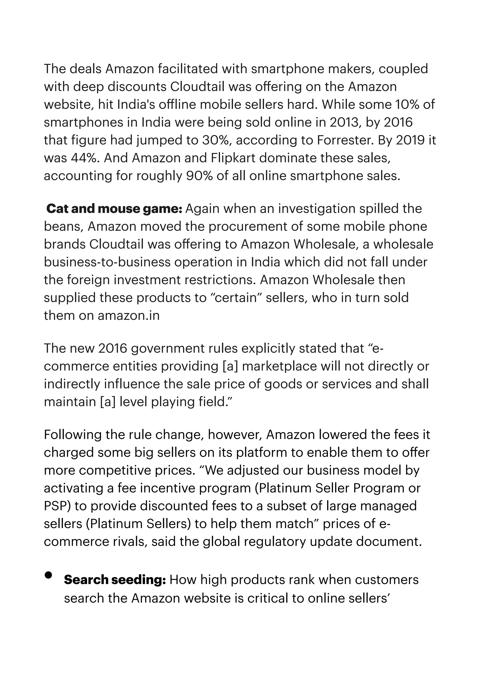 The deals Amazon facilitated with smartphone makers, coupled
with deep discounts Cloudtail was o
ff
ering on the Amazon
website, hit India's o
ff
line mobile sellers hard. While some 10% of
smartphones in India were being sold online in 2013, by 2016
that
f
igure had jumped to 30%, according to Forrester. By 2019 it
was 44%. And Amazon and Flipkart dominate these sales,
accounting for roughly 90% of all online smartphone sales.


Cat and mouse game: Again when an investigation spilled the
beans, Amazon moved the procurement of some mobile phone
brands Cloudtail was o
ff
ering to Amazon Wholesale, a wholesale
business-to-business operation in India which did not fall under
the foreign investment restrictions. Amazon Wholesale then
supplied these products to “certain” sellers, who in turn sold
them on amazon.in


The new 2016 government rules explicitly stated that “e-
commerce entities providing [a] marketplace will not directly or
indirectly in
f
luence the sale price of goods or services and shall
maintain [a] level playing
f
ield.”


Following the rule change, however, Amazon lowered the fees it
charged some big sellers on its platform to enable them to o
ff
er
more competitive prices. “We adjusted our business model by
activating a fee incentive program (Platinum Seller Program or
PSP) to provide discounted fees to a subset of large managed
sellers (Platinum Sellers) to help them match” prices of e-
commerce rivals, said the global regulatory update document.


• Search seeding: How high products rank when customers
search the Amazon website is critical to online sellers’
 