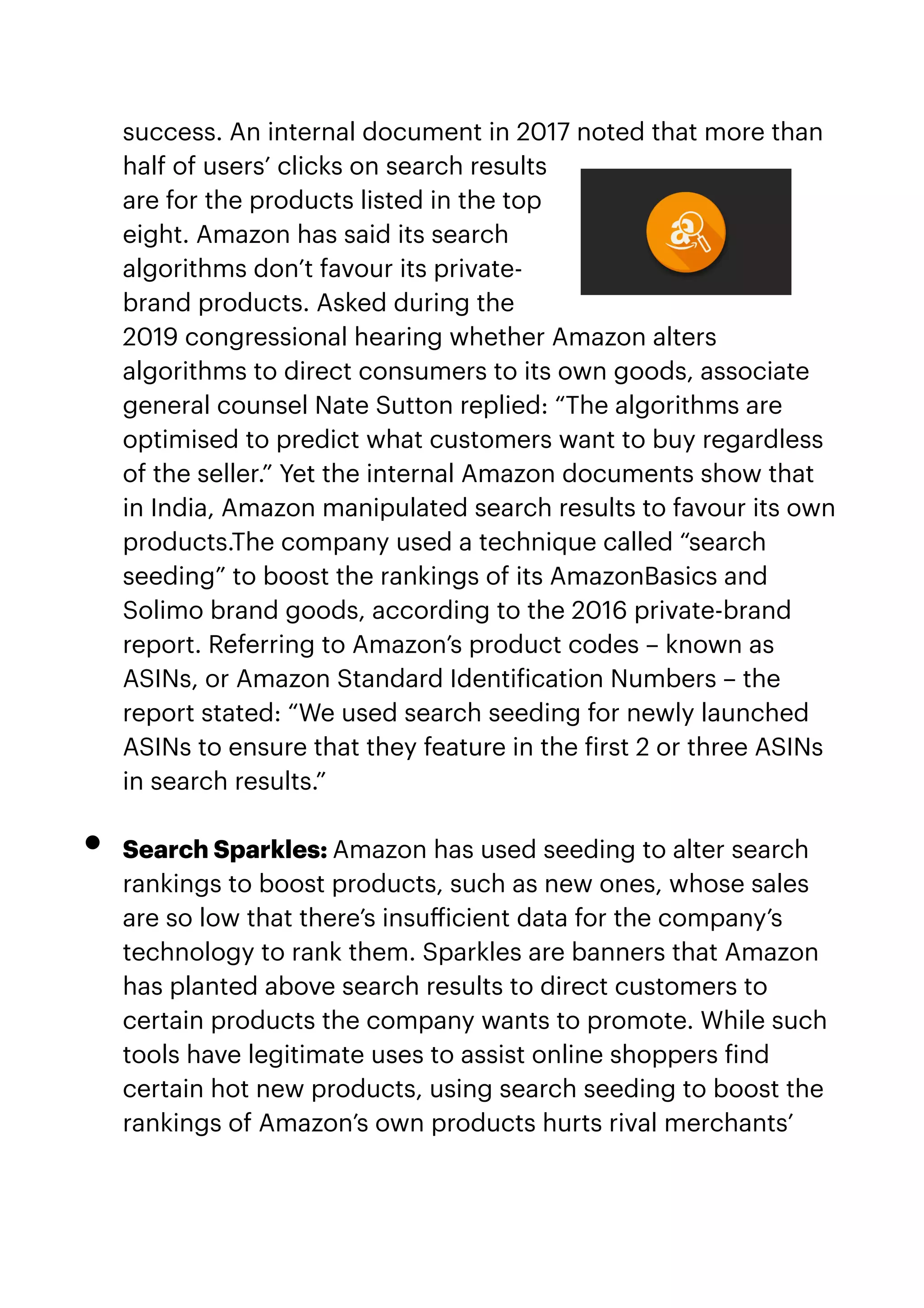 success. An internal document in 2017 noted that more than
half of users’ clicks on search results
are for the products listed in the top
eight. Amazon has said its search
algorithms don’t favour its private-
brand products. Asked during the
2019 congressional hearing whether Amazon alters
algorithms to direct consumers to its own goods, associate
general counsel Nate Sutton replied: “The algorithms are
optimised to predict what customers want to buy regardless
of the seller.” Yet the internal Amazon documents show that
in India, Amazon manipulated search results to favour its own
products.The company used a technique called “search
seeding” to boost the rankings of its AmazonBasics and
Solimo brand goods, according to the 2016 private-brand
report. Referring to Amazon’s product codes – known as
ASINs, or Amazon Standard Identi
f
ication Numbers – the
report stated: “We used search seeding for newly launched
ASINs to ensure that they feature in the
f
irst 2 or three ASINs
in search results.”


• Search Sparkles: Amazon has used seeding to alter search
rankings to boost products, such as new ones, whose sales
are so low that there’s insu
ff
icient data for the company’s
technology to rank them. Sparkles are banners that Amazon
has planted above search results to direct customers to
certain products the company wants to promote. While such
tools have legitimate uses to assist online shoppers
f
ind
certain hot new products, using search seeding to boost the
rankings of Amazon’s own products hurts rival merchants’
 