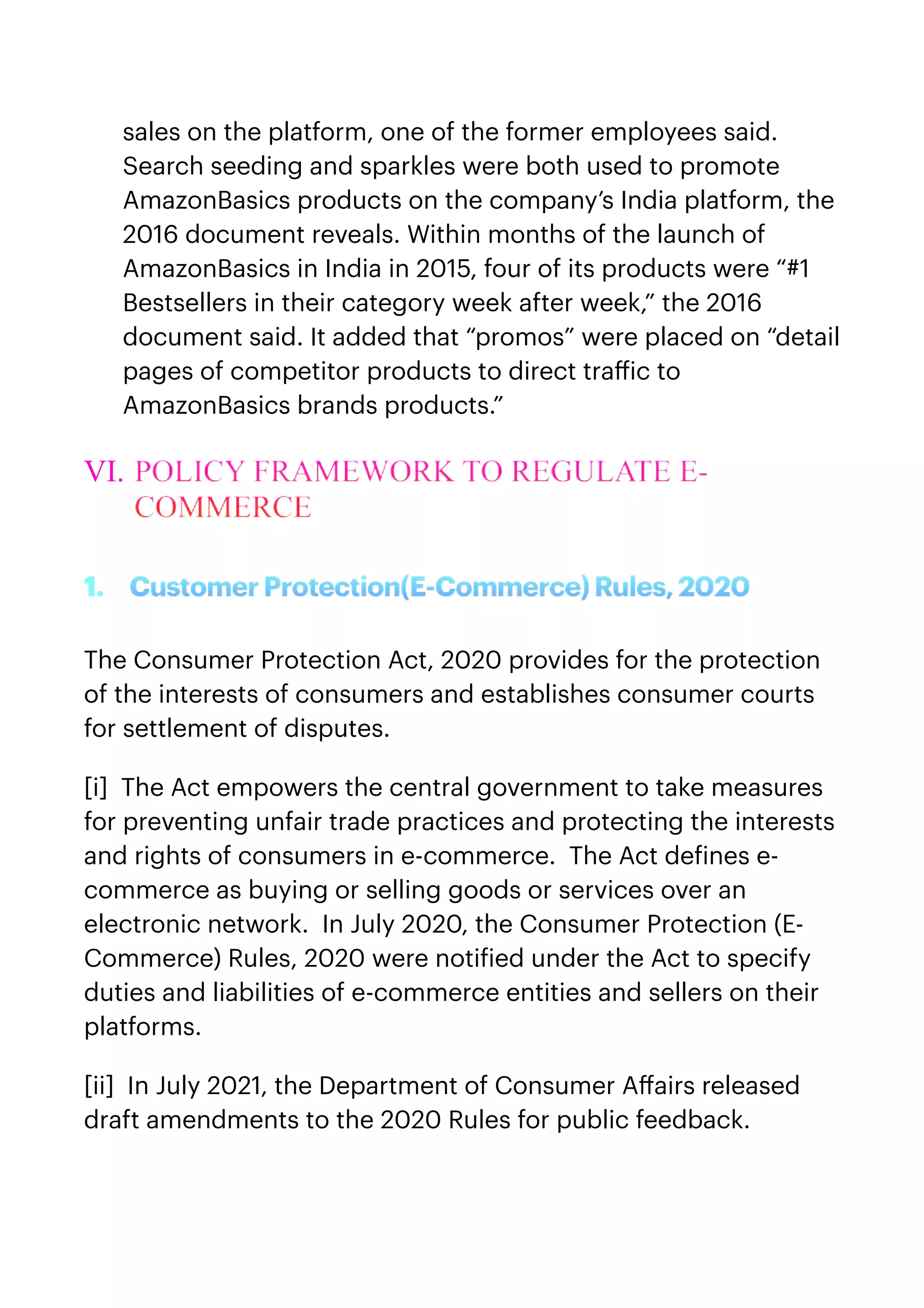 sales on the platform, one of the former employees said.
Search seeding and sparkles were both used to promote
AmazonBasics products on the company’s India platform, the
2016 document reveals. Within months of the launch of
AmazonBasics in India in 2015, four of its products were “#1
Bestsellers in their category week after week,” the 2016
document said. It added that “promos” were placed on “detail
pages of competitor products to direct tra
ff
ic to
AmazonBasics brands products.”


VI. POLICY FRAMEWORK TO REGULATE E-
COMMERCE


1. CustomerProtection(E-Commerce)Rules,2020


The Consumer Protection Act, 2020 provides for the protection
of the interests of consumers and establishes consumer courts
for settlement of disputes.


[i]  The Act empowers the central government to take measures
for preventing unfair trade practices and protecting the interests
and rights of consumers in e-commerce.  The Act de
f
ines e-
commerce as buying or selling goods or services over an
electronic network.  In July 2020, the Consumer Protection (E-
Commerce) Rules, 2020 were noti
f
ied under the Act to specify
duties and liabilities of e-commerce entities and sellers on their
platforms.


[ii]  In July 2021, the Department of Consumer A
ff
airs released
draft amendments to the 2020 Rules for public feedback.


 