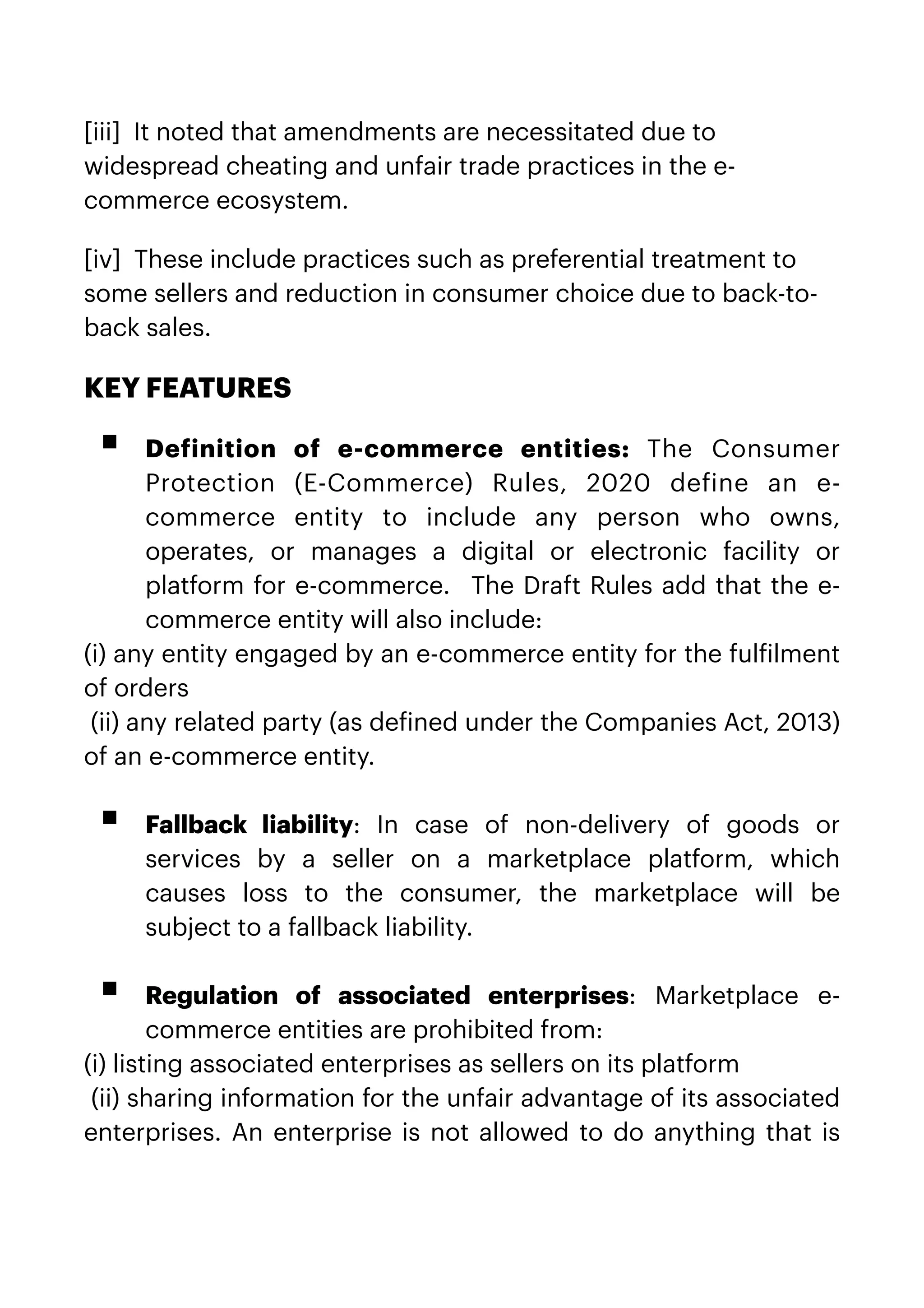 [iii]  It noted that amendments are necessitated due to
widespread cheating and unfair trade practices in the e-
commerce ecosystem.


[iv]  These include practices such as preferential treatment to
some sellers and reduction in consumer choice due to back-to-
back sales.


KEY FEATURES


▪ De
f
inition of e-commerce entities:  The Consumer
Protection (E-Commerce) Rules, 2020 de
f
ine an e-
commerce entity to include any person who owns,
operates, or manages a digital or electronic facility or
platform for e-commerce.  The Draft Rules add that the e-
commerce entity will also include:


(i) any entity engaged by an e-commerce entity for the ful
f
ilment
of orders


(ii) any related party (as de
f
ined under the Companies Act, 2013)
of an e-commerce entity.
 
 


▪ Fallback liability: In case of non-delivery of goods or
services by a seller on a marketplace platform, which
causes loss to the consumer, the marketplace will be
subject to a fallback liability.  
 
 


▪ Regulation of associated enterprises:  Marketplace e-
commerce entities are prohibited from:


(i) listing associated enterprises as sellers on its platform


(ii) sharing information for the unfair advantage of its associated
enterprises. An enterprise is not allowed to do anything that is
 