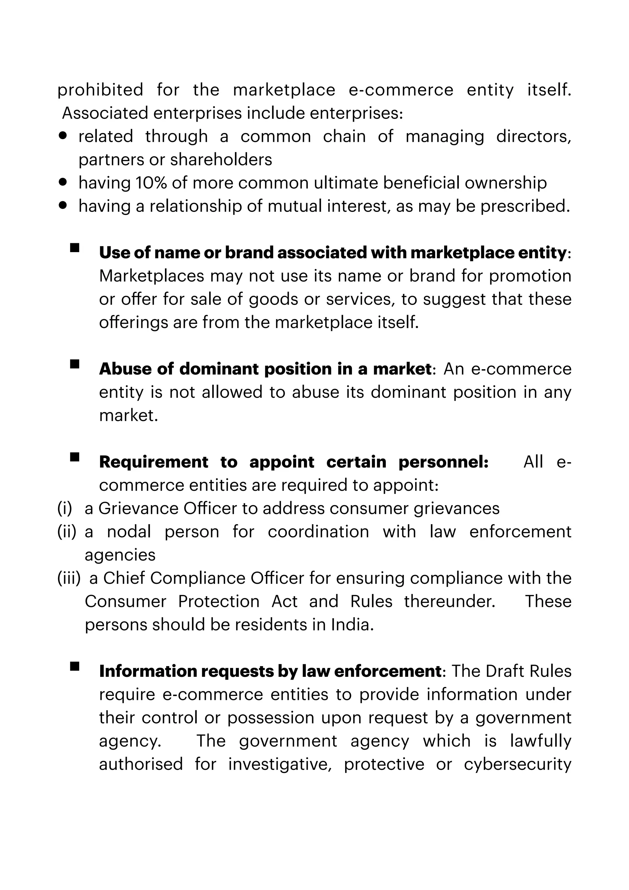 prohibited for the marketplace e-commerce entity itself.
 Associated enterprises include enterprises:


• related through a common chain of managing directors,
partners or shareholders


• having 10% of more common ultimate bene
f
icial ownership


• having a relationship of mutual interest, as may be prescribed.
 
 


▪ Use of name or brand associated with marketplace entity:
Marketplaces may not use its name or brand for promotion
or o
ff
er for sale of goods or services, to suggest that these
o
ff
erings are from the marketplace itself.
 
 


▪ Abuse of dominant position in a market: An e-commerce
entity is not allowed to abuse its dominant position in any
market.
 
 


▪ Requirement to appoint certain personnel:  All e-
commerce entities are required to appoint:


(i) a Grievance O
ff
icer to address consumer grievances


(ii) a nodal person for coordination with law enforcement
agencies


(iii) a Chief Compliance O
ff
icer for ensuring compliance with the
Consumer Protection Act and Rules thereunder.   These
persons should be residents in India.
 
 


▪ Information requests by law enforcement: The Draft Rules
require e-commerce entities to provide information under
their control or possession upon request by a government
agency.   The government agency which is lawfully
authorised for investigative, protective or cybersecurity
 