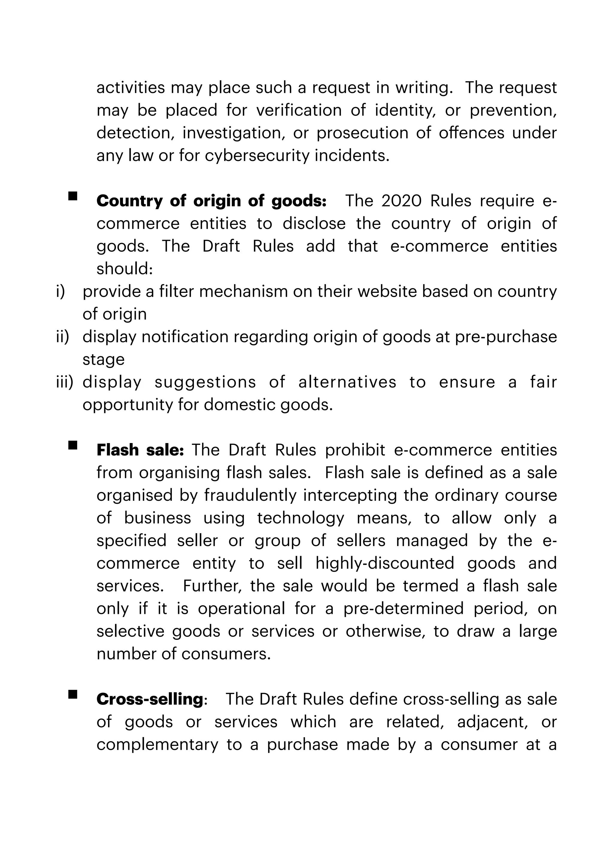 activities may place such a request in writing.  The request
may be placed for veri
f
ication of identity, or prevention,
detection, investigation, or prosecution of o
ff
ences under
any law or for cybersecurity incidents.
 
 


▪ Country of origin of goods:    The 2020 Rules require e-
commerce entities to disclose the country of origin of
goods. The Draft Rules add that e-commerce entities
should:


i) provide a
f
ilter mechanism on their website based on country
of origin


ii) display noti
f
ication regarding origin of goods at pre-purchase
stage


iii) display suggestions of alternatives to ensure a fair
opportunity for domestic goods.
 
 


▪ Flash sale:  The Draft Rules prohibit e-commerce entities
from organising
f
lash sales.  Flash sale is de
f
ined as a sale
organised by fraudulently intercepting the ordinary course
of business using technology means, to allow only a
speci
f
ied seller or group of sellers managed by the e-
commerce entity to sell highly-discounted goods and
services.   Further, the sale would be termed a
f
lash sale
only if it is operational for a pre-determined period, on
selective goods or services or otherwise, to draw a large
number of consumers.
 
   


▪ Cross-selling:   The Draft Rules de
f
ine cross-selling as sale
of goods or services which are related, adjacent, or
complementary to a purchase made by a consumer at a
 