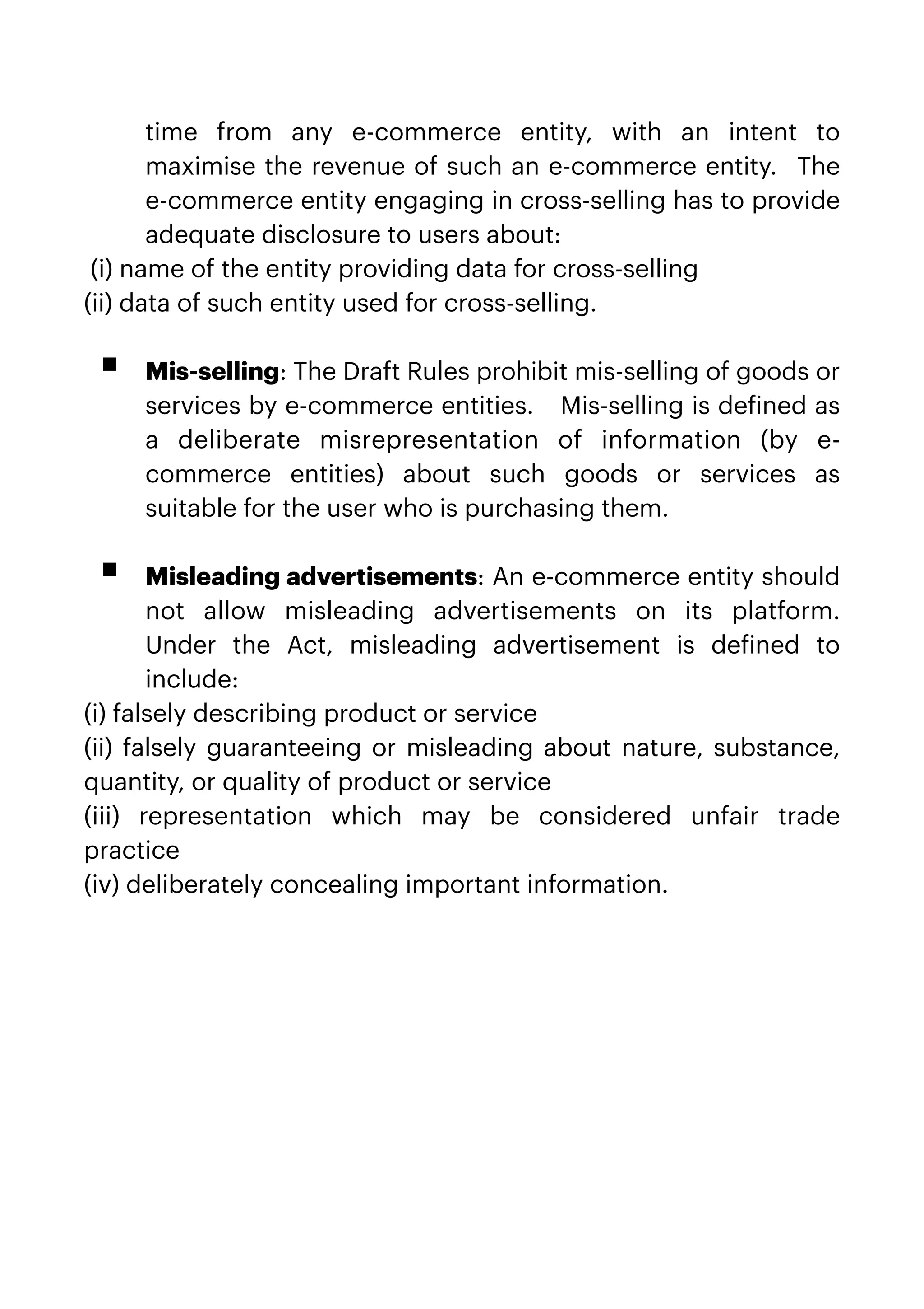 time from any e-commerce entity, with an intent to
maximise the revenue of such an e-commerce entity.  The
e-commerce entity engaging in cross-selling has to provide
adequate disclosure to users about:


(i) name of the entity providing data for cross-selling


(ii) data of such entity used for cross-selling.
 
 


▪ Mis-selling: The Draft Rules prohibit mis-selling of goods or
services by e-commerce entities.   Mis-selling is de
f
ined as
a deliberate misrepresentation of information (by e-
commerce entities) about such goods or services as
suitable for the user who is purchasing them.
 
 


▪ Misleading advertisements: An e-commerce entity should
not allow misleading advertisements on its platform. 
Under the Act, misleading advertisement is de
f
ined to
include:


(i) falsely describing product or service


(ii) falsely guaranteeing or misleading about nature, substance,
quantity, or quality of product or service


(iii) representation which may be considered unfair trade
practice


(iv) deliberately concealing important information.


 