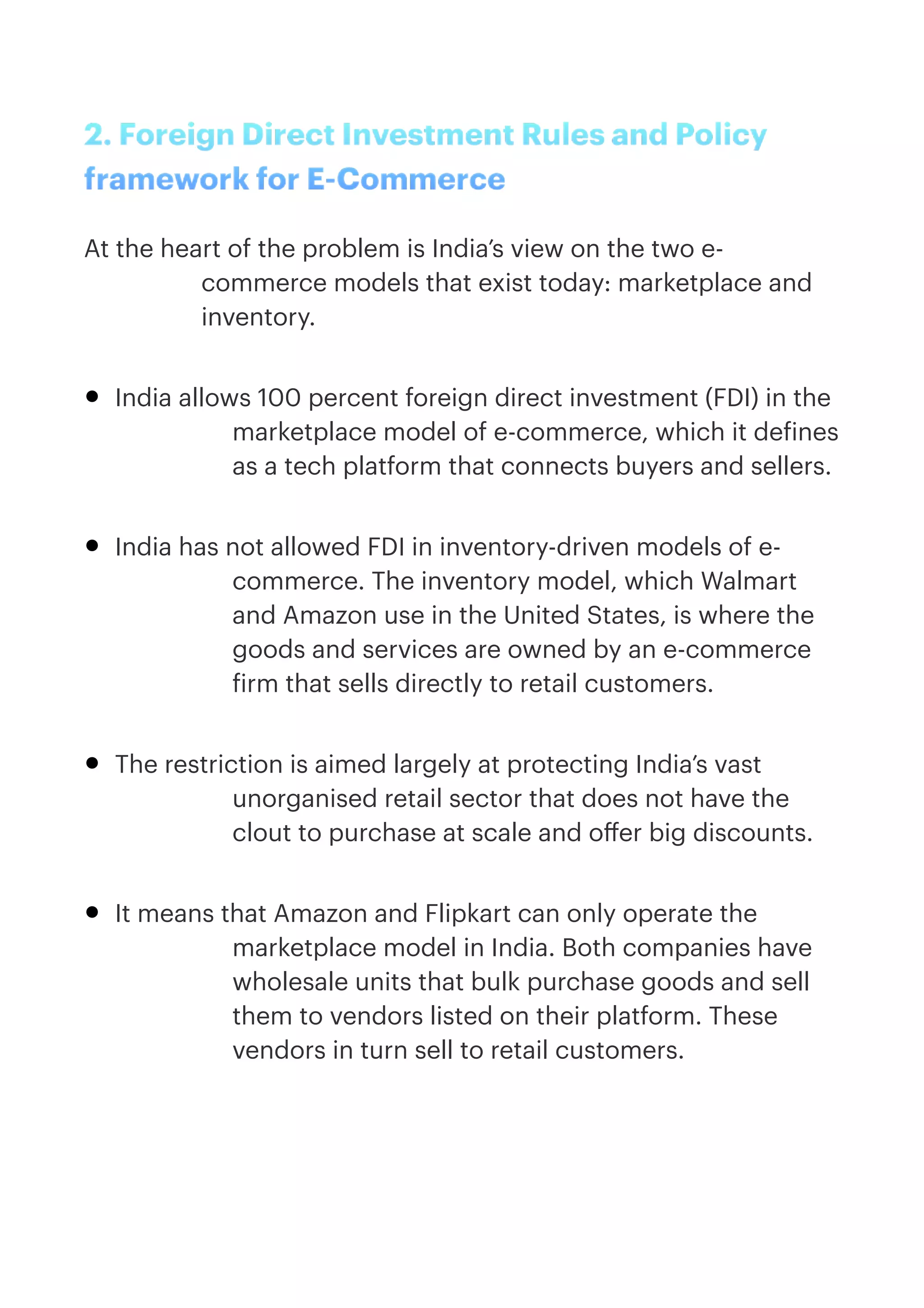 2. Foreign Direct Investment Rules and Policy
framework for E-Commerce


At the heart of the problem is India’s view on the two e-
commerce models that exist today: marketplace and
inventory.


• India allows 100 percent foreign direct investment (FDI) in the
marketplace model of e-commerce, which it de
f
ines
as a tech platform that connects buyers and sellers.


• India has not allowed FDI in inventory-driven models of e-
commerce. The inventory model, which Walmart
and Amazon use in the United States, is where the
goods and services are owned by an e-commerce
f
irm that sells directly to retail customers.


• The restriction is aimed largely at protecting India’s vast
unorganised retail sector that does not have the
clout to purchase at scale and o
ff
er big discounts.


• It means that Amazon and Flipkart can only operate the
marketplace model in India. Both companies have
wholesale units that bulk purchase goods and sell
them to vendors listed on their platform. These
vendors in turn sell to retail customers.


 
