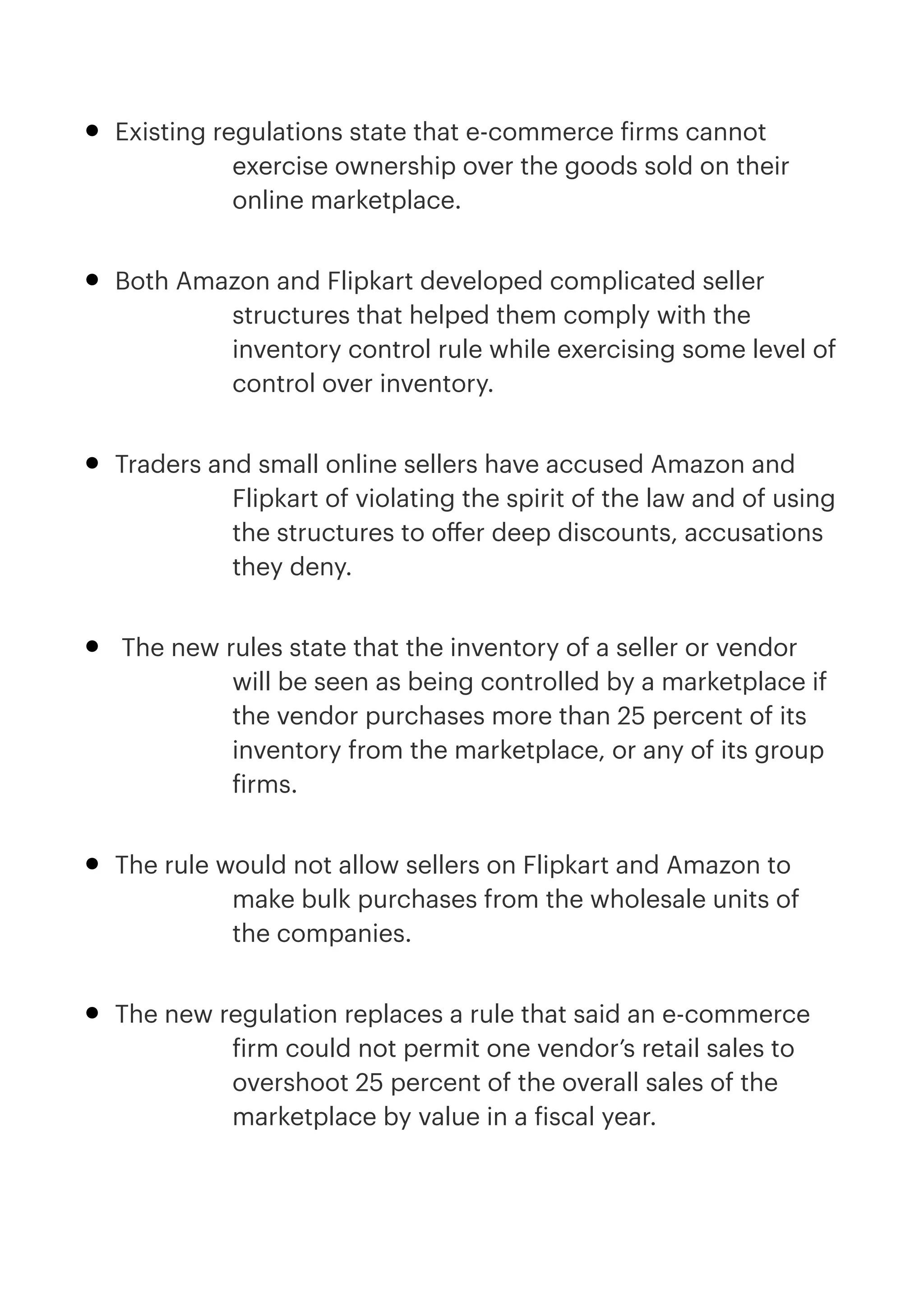 • Existing regulations state that e-commerce
f
irms cannot
exercise ownership over the goods sold on their
online marketplace.


• Both Amazon and Flipkart developed complicated seller
structures that helped them comply with the
inventory control rule while exercising some level of
control over inventory.


• Traders and small online sellers have accused Amazon and
Flipkart of violating the spirit of the law and of using
the structures to o
ff
er deep discounts, accusations
they deny.


• The new rules state that the inventory of a seller or vendor
will be seen as being controlled by a marketplace if
the vendor purchases more than 25 percent of its
inventory from the marketplace, or any of its group
f
irms.


• The rule would not allow sellers on Flipkart and Amazon to
make bulk purchases from the wholesale units of
the companies.


• The new regulation replaces a rule that said an e-commerce
f
irm could not permit one vendor’s retail sales to
overshoot 25 percent of the overall sales of the
marketplace by value in a
f
iscal year.


 