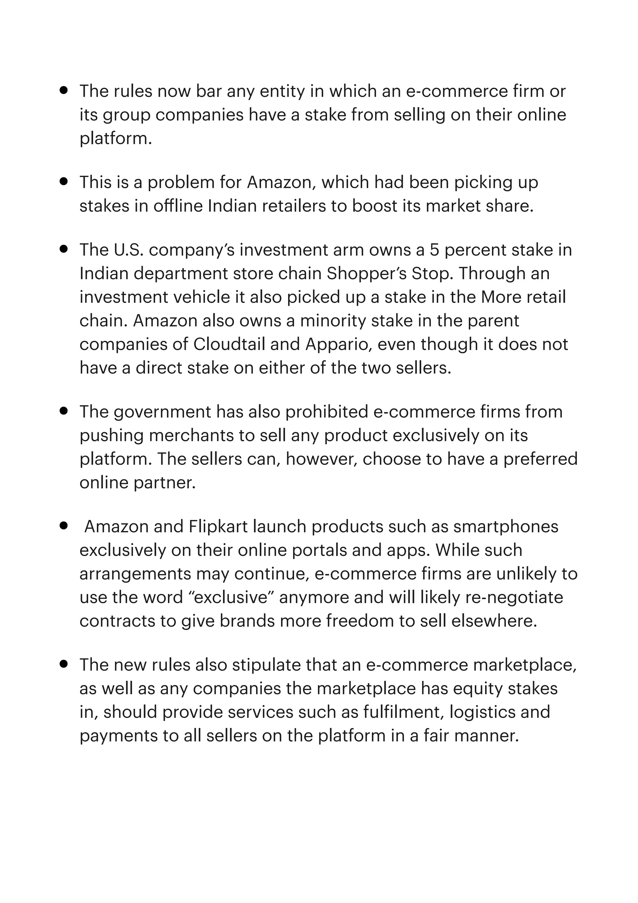 • The rules now bar any entity in which an e-commerce
f
irm or
its group companies have a stake from selling on their online
platform.


• This is a problem for Amazon, which had been picking up
stakes in o
ff
line Indian retailers to boost its market share.


• The U.S. company’s investment arm owns a 5 percent stake in
Indian department store chain Shopper’s Stop. Through an
investment vehicle it also picked up a stake in the More retail
chain. Amazon also owns a minority stake in the parent
companies of Cloudtail and Appario, even though it does not
have a direct stake on either of the two sellers.


• The government has also prohibited e-commerce
f
irms from
pushing merchants to sell any product exclusively on its
platform. The sellers can, however, choose to have a preferred
online partner.


• Amazon and Flipkart launch products such as smartphones
exclusively on their online portals and apps. While such
arrangements may continue, e-commerce
f
irms are unlikely to
use the word “exclusive” anymore and will likely re-negotiate
contracts to give brands more freedom to sell elsewhere.


• The new rules also stipulate that an e-commerce marketplace,
as well as any companies the marketplace has equity stakes
in, should provide services such as ful
f
ilment, logistics and
payments to all sellers on the platform in a fair manner.


 