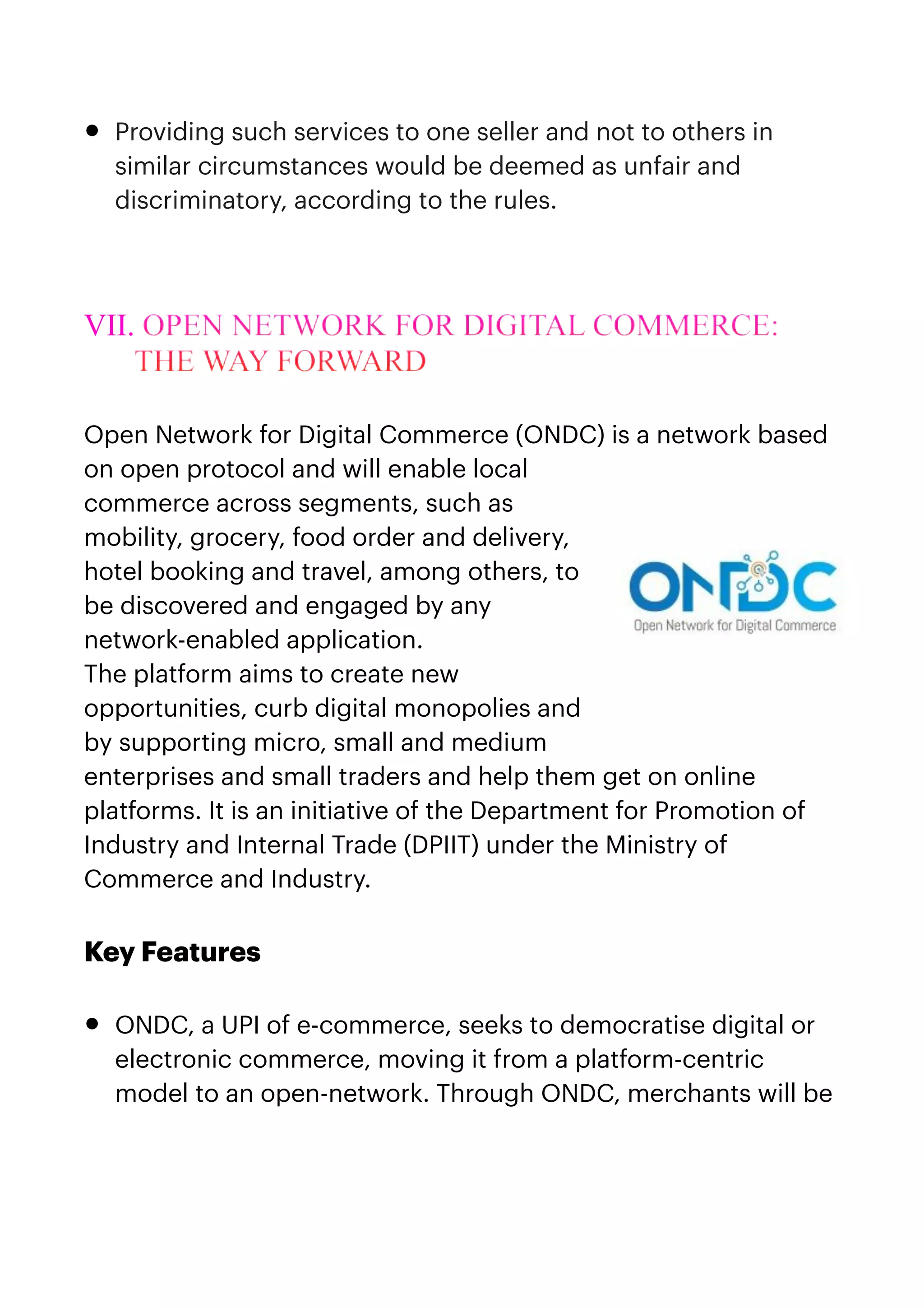 • Providing such services to one seller and not to others in
similar circumstances would be deemed as unfair and
discriminatory, according to the rules.


VII. OPEN NETWORK FOR DIGITAL COMMERCE:
THE WAY FORWARD


Open Network for Digital Commerce (ONDC) is a network based
on open protocol and will enable local
commerce across segments, such as
mobility, grocery, food order and delivery,
hotel booking and travel, among others, to
be discovered and engaged by any
network-enabled application. 


The platform aims to create new
opportunities, curb digital monopolies and
by supporting micro, small and medium
enterprises and small traders and help them get on online
platforms. It is an initiative of the Department for Promotion of
Industry and Internal Trade (DPIIT) under the Ministry of
Commerce and Industry.


 


Key Features


• ONDC, a UPI of e-commerce, seeks to democratise digital or
electronic commerce, moving it from a platform-centric
model to an open-network. Through ONDC, merchants will be
 