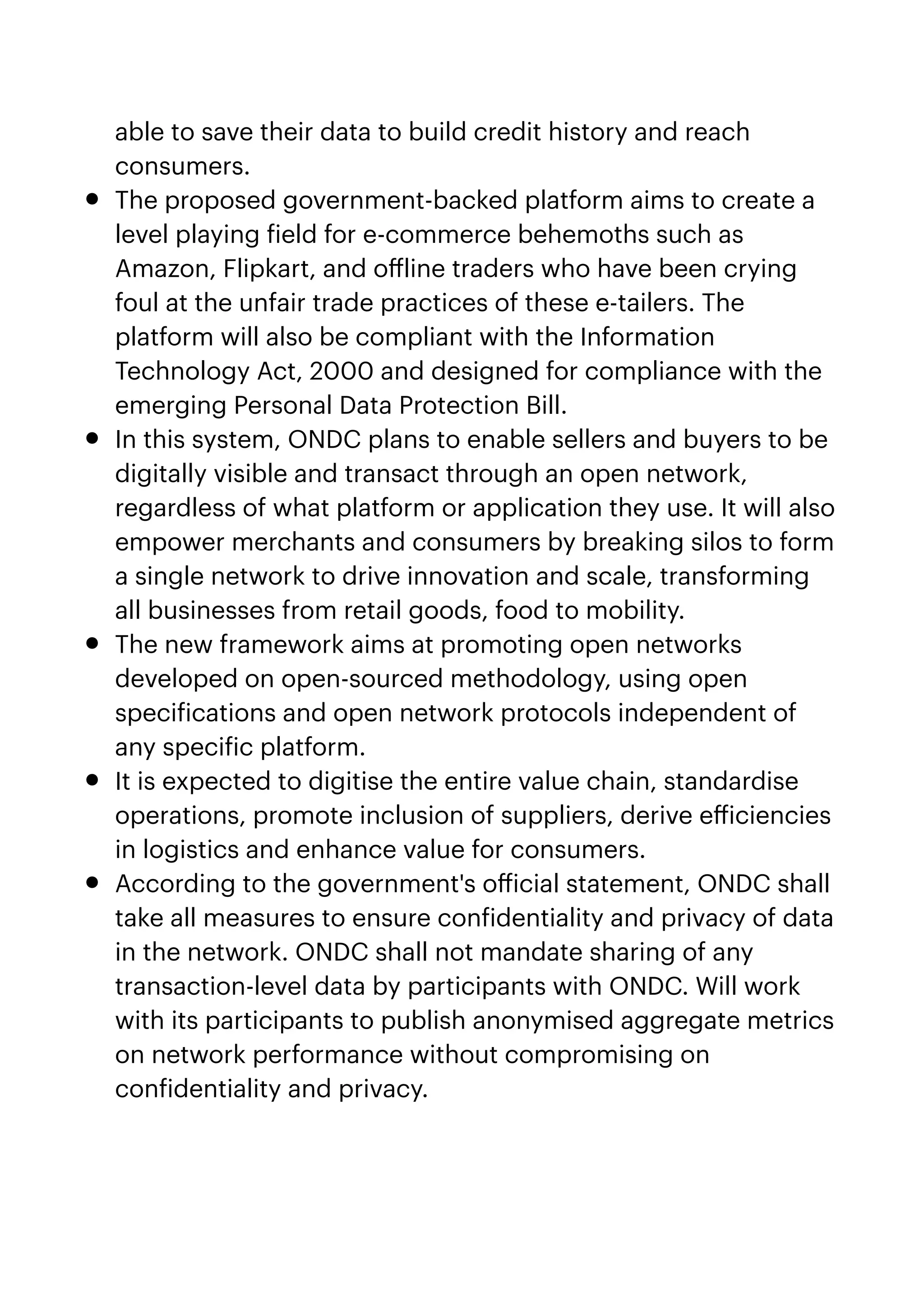 able to save their data to build credit history and reach
consumers.


• The proposed government-backed platform aims to create a
level playing
f
ield for e-commerce behemoths such as
Amazon, Flipkart, and o
ff
line traders who have been crying
foul at the unfair trade practices of these e-tailers. The
platform will also be compliant with the Information
Technology Act, 2000 and designed for compliance with the
emerging Personal Data Protection Bill.


• In this system, ONDC plans to enable sellers and buyers to be
digitally visible and transact through an open network,
regardless of what platform or application they use. It will also
empower merchants and consumers by breaking silos to form
a single network to drive innovation and scale, transforming
all businesses from retail goods, food to mobility.


• The new framework aims at promoting open networks
developed on open-sourced methodology, using open
speci
f
ications and open network protocols independent of
any speci
f
ic platform.


• It is expected to digitise the entire value chain, standardise
operations, promote inclusion of suppliers, derive e
ff
iciencies
in logistics and enhance value for consumers.


• According to the government's o
ff
icial statement, ONDC shall
take all measures to ensure con
f
identiality and privacy of data
in the network. ONDC shall not mandate sharing of any
transaction-level data by participants with ONDC. Will work
with its participants to publish anonymised aggregate metrics
on network performance without compromising on
con
f
identiality and privacy.


 