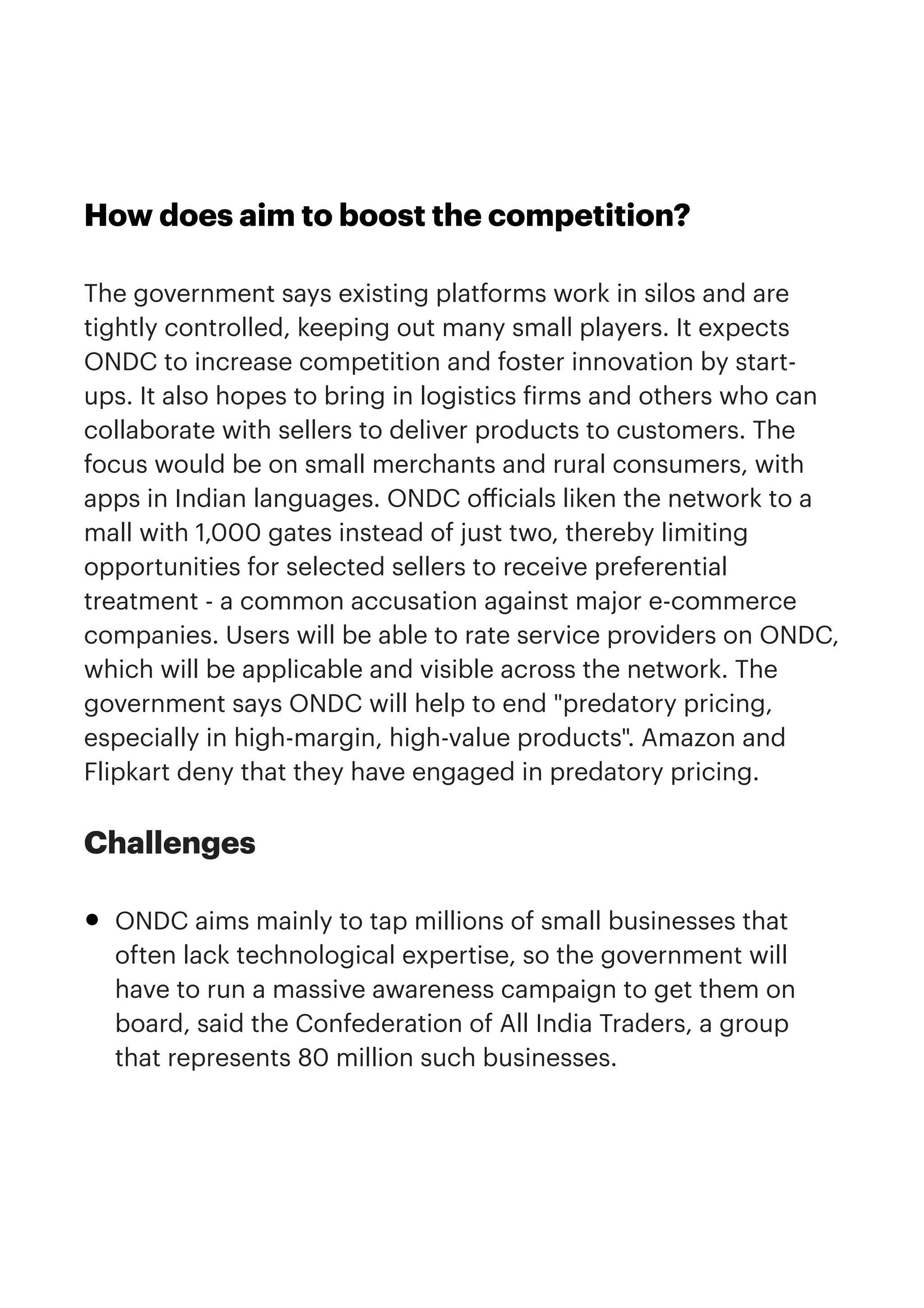 How does aim to boost the competition?


The government says existing platforms work in silos and are
tightly controlled, keeping out many small players. It expects
ONDC to increase competition and foster innovation by start-
ups. It also hopes to bring in logistics
f
irms and others who can
collaborate with sellers to deliver products to customers. The
focus would be on small merchants and rural consumers, with
apps in Indian languages. ONDC o
ff
icials liken the network to a
mall with 1,000 gates instead of just two, thereby limiting
opportunities for selected sellers to receive preferential
treatment - a common accusation against major e-commerce
companies. Users will be able to rate service providers on ONDC,
which will be applicable and visible across the network. The
government says ONDC will help to end "predatory pricing,
especially in high-margin, high-value products". Amazon and
Flipkart deny that they have engaged in predatory pricing.


Challenges


• ONDC aims mainly to tap millions of small businesses that
often lack technological expertise, so the government will
have to run a massive awareness campaign to get them on
board, said the Confederation of All India Traders, a group
that represents 80 million such businesses.


 