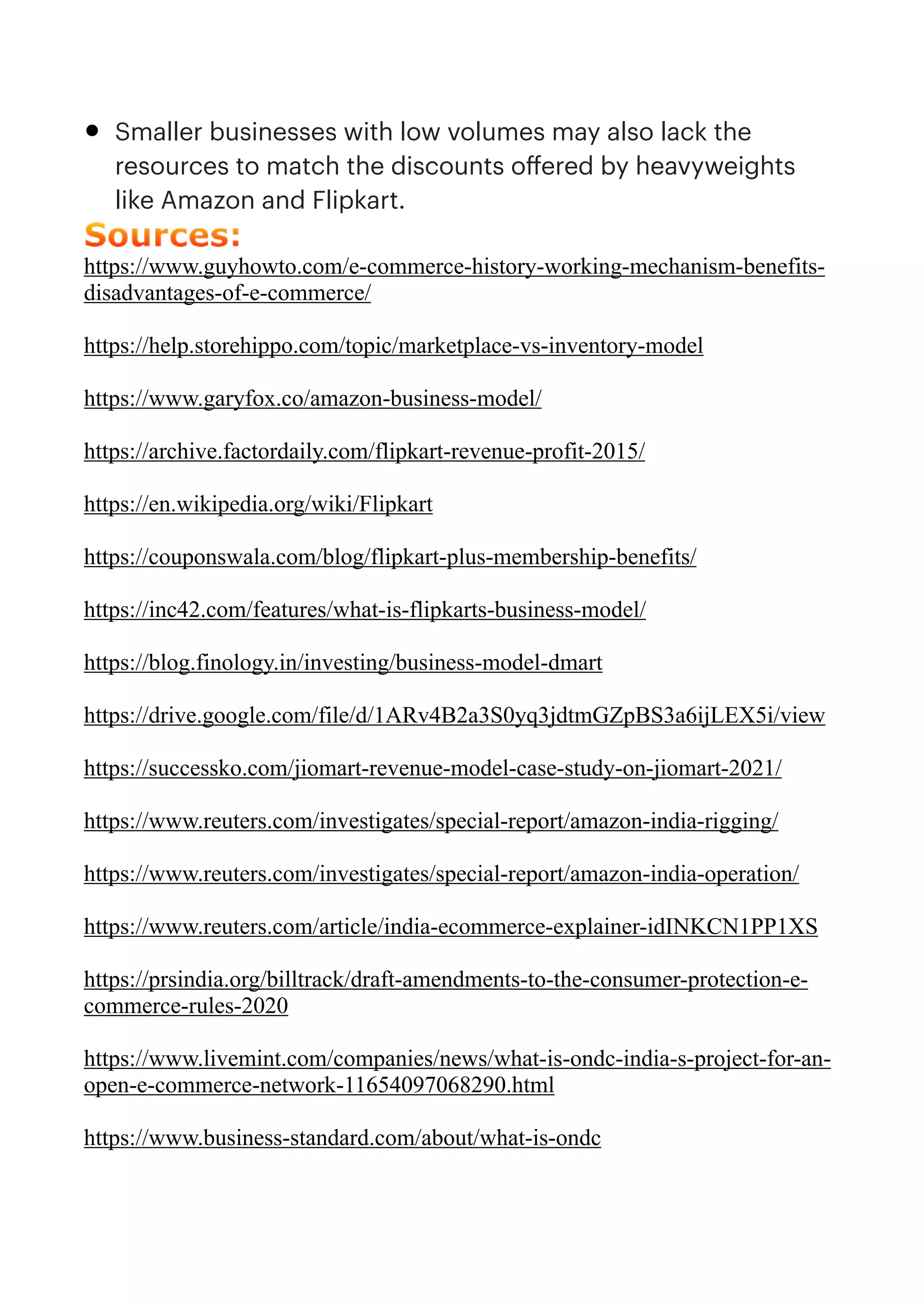 • Smaller businesses with low volumes may also lack the
resources to match the discounts o
ff
ered by heavyweights
like Amazon and Flipkart.


Sources:


https://www.guyhowto.com/e-commerce-history-working-mechanism-benefits-
disadvantages-of-e-commerce/


https://help.storehippo.com/topic/marketplace-vs-inventory-model


https://www.garyfox.co/amazon-business-model/


https://archive.factordaily.com/flipkart-revenue-profit-2015/


https://en.wikipedia.org/wiki/Flipkart


https://couponswala.com/blog/flipkart-plus-membership-benefits/


https://inc42.com/features/what-is-flipkarts-business-model/


https://blog.finology.in/investing/business-model-dmart


https://drive.google.com/file/d/1ARv4B2a3S0yq3jdtmGZpBS3a6ijLEX5i/view


https://successko.com/jiomart-revenue-model-case-study-on-jiomart-2021/


https://www.reuters.com/investigates/special-report/amazon-india-rigging/


https://www.reuters.com/investigates/special-report/amazon-india-operation/


https://www.reuters.com/article/india-ecommerce-explainer-idINKCN1PP1XS


https://prsindia.org/billtrack/draft-amendments-to-the-consumer-protection-e-
commerce-rules-2020


https://www.livemint.com/companies/news/what-is-ondc-india-s-project-for-an-
open-e-commerce-network-11654097068290.html


https://www.business-standard.com/about/what-is-ondc


 