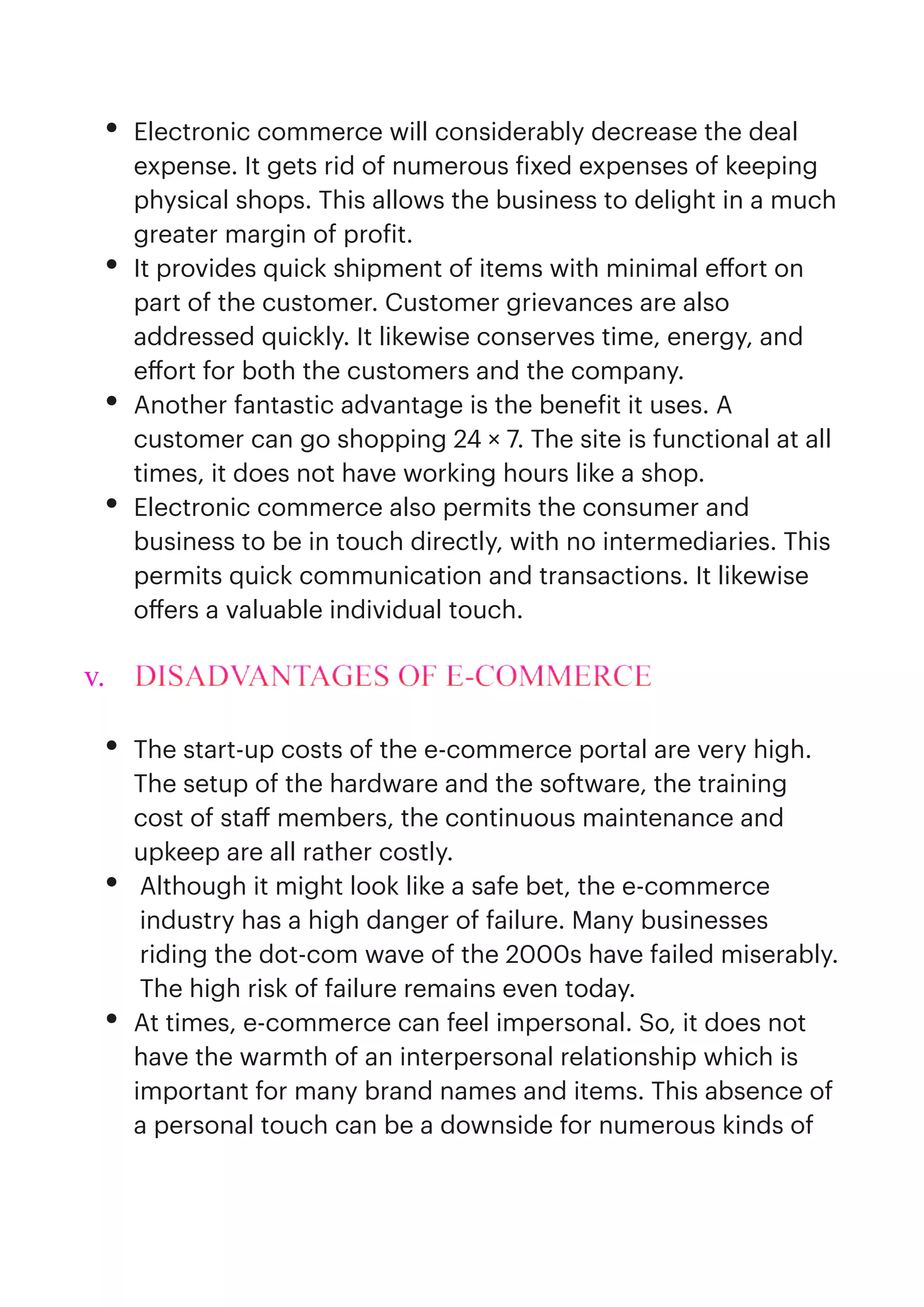 • Electronic commerce will considerably decrease the deal
expense. It gets rid of numerous
f
ixed expenses of keeping
physical shops. This allows the business to delight in a much
greater margin of pro
f
it.


• It provides quick shipment of items with minimal e
ff
ort on
part of the customer. Customer grievances are also
addressed quickly. It likewise conserves time, energy, and
e
ff
ort for both the customers and the company.


• Another fantastic advantage is the bene
f
it it uses. A
customer can go shopping 24 × 7. The site is functional at all
times, it does not have working hours like a shop.


• Electronic commerce also permits the consumer and
business to be in touch directly, with no intermediaries. This
permits quick communication and transactions. It likewise
o
ff
ers a valuable individual touch.


v. DISADVANTAGES OF E-COMMERCE


• The start-up costs of the e-commerce portal are very high.
The setup of the hardware and the software, the training
cost of sta
ff
members, the continuous maintenance and
upkeep are all rather costly.


• Although it might look like a safe bet, the e-commerce
industry has a high danger of failure. Many businesses
riding the dot-com wave of the 2000s have failed miserably.
The high risk of failure remains even today.


• At times, e-commerce can feel impersonal. So, it does not
have the warmth of an interpersonal relationship which is
important for many brand names and items. This absence of
a personal touch can be a downside for numerous kinds of
 
