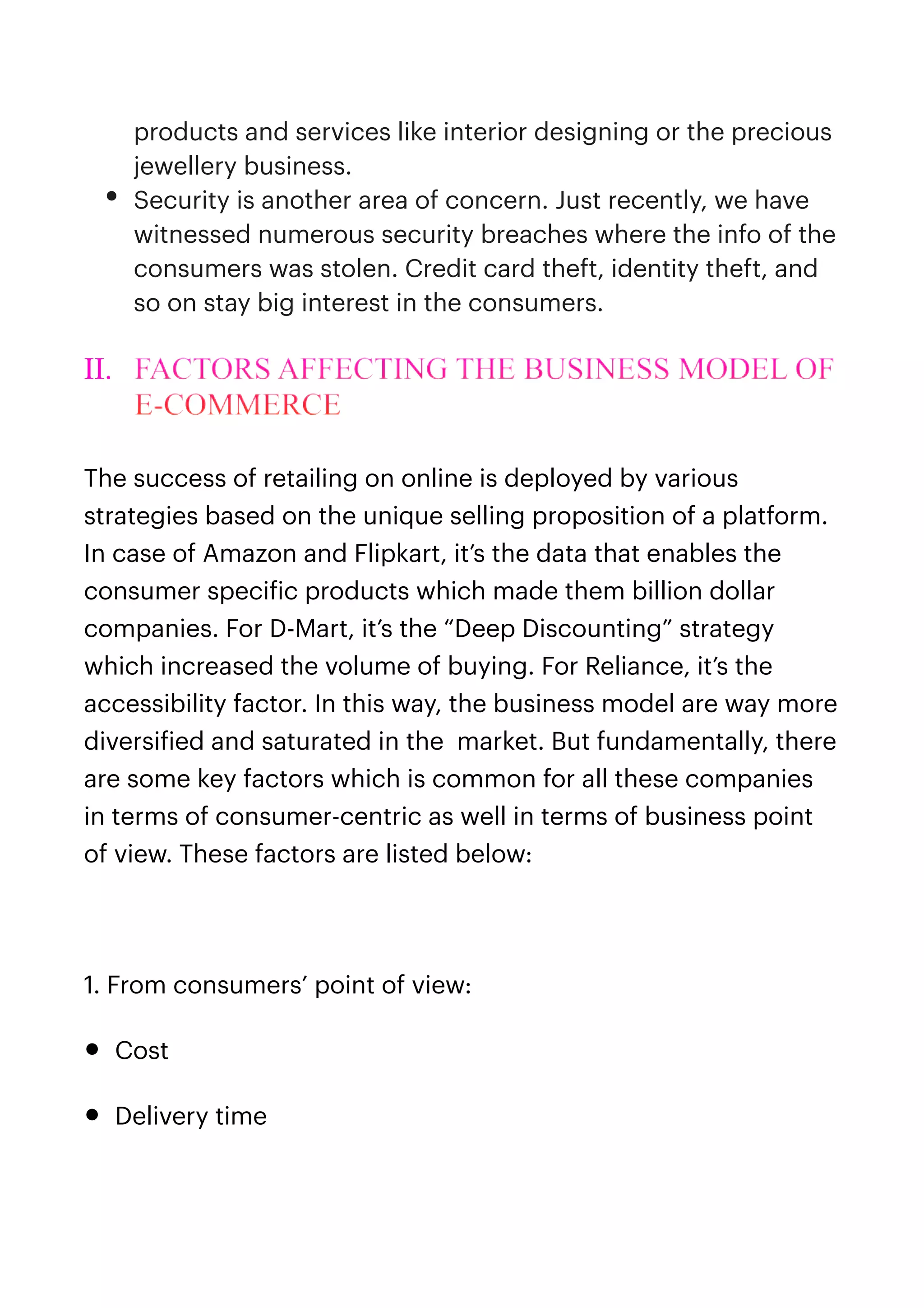 products and services like interior designing or the precious
jewellery business.


• Security is another area of concern. Just recently, we have
witnessed numerous security breaches where the info of the
consumers was stolen. Credit card theft, identity theft, and
so on stay big interest in the consumers.


II. FACTORS AFFECTING THE BUSINESS MODEL OF
E-COMMERCE


The success of retailing on online is deployed by various
strategies based on the unique selling proposition of a platform.
In case of Amazon and Flipkart, it’s the data that enables the
consumer speci
f
ic products which made them billion dollar
companies. For D-Mart, it’s the “Deep Discounting” strategy
which increased the volume of buying. For Reliance, it’s the
accessibility factor. In this way, the business model are way more
diversi
f
ied and saturated in the market. But fundamentally, there
are some key factors which is common for all these companies
in terms of consumer-centric as well in terms of business point
of view. These factors are listed below:


1. From consumers’ point of view:


• Cost


• Delivery time


 