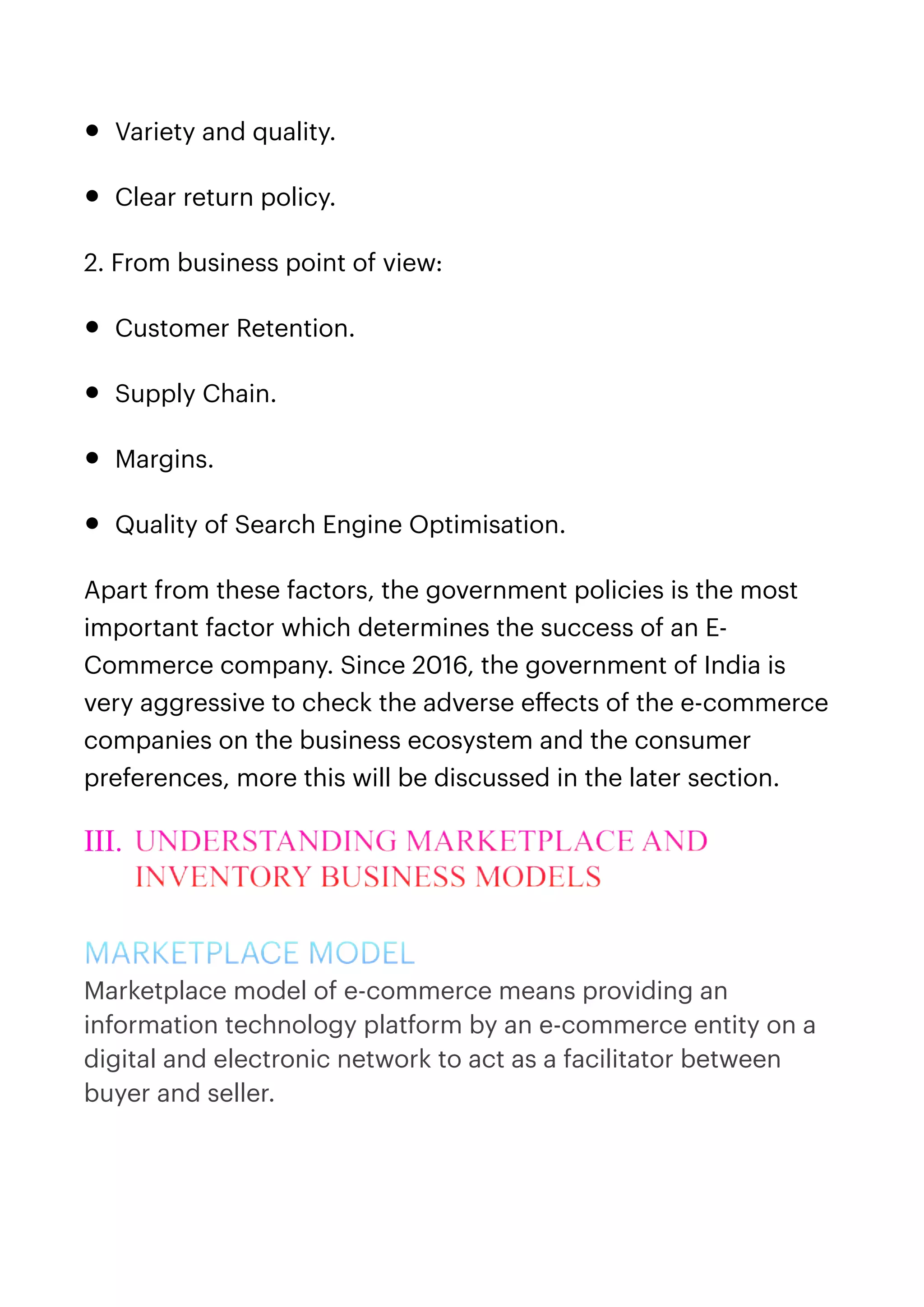 • Variety and quality.


• Clear return policy.


2. From business point of view:


• Customer Retention.


• Supply Chain.


• Margins.


• Quality of Search Engine Optimisation.


Apart from these factors, the government policies is the most
important factor which determines the success of an E-
Commerce company. Since 2016, the government of India is
very aggressive to check the adverse e
ff
ects of the e-commerce
companies on the business ecosystem and the consumer
preferences, more this will be discussed in the later section.


III. UNDERSTANDING MARKETPLACE AND
INVENTORY BUSINESS MODELS


MARKETPLACE MODEL


Marketplace model of e-commerce means providing an
information technology platform by an e-commerce entity on a
digital and electronic network to act as a facilitator between
buyer and seller. 
 
 