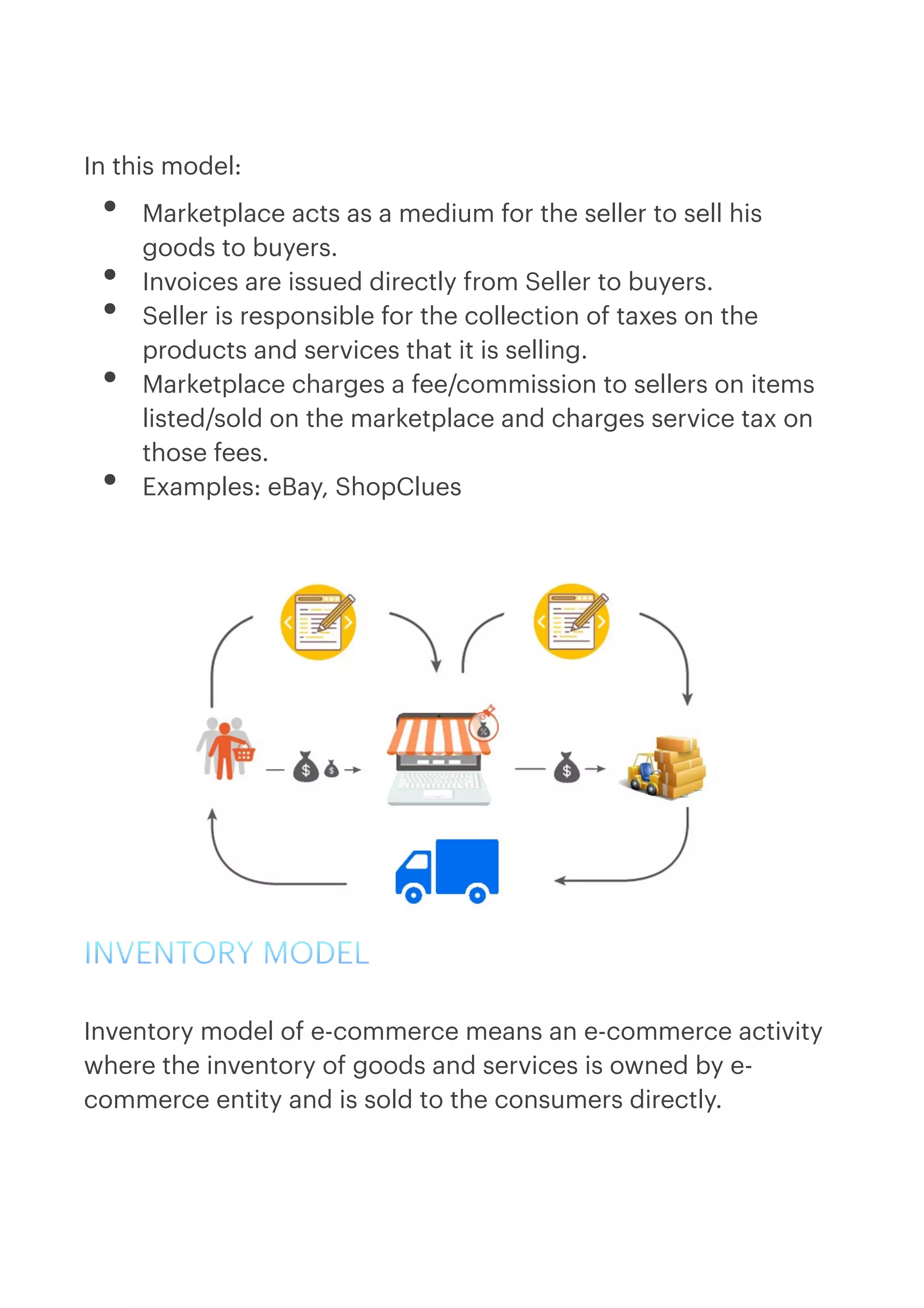  
In this model:


• Marketplace acts as a medium for the seller to sell his
goods to buyers.


• Invoices are issued directly from Seller to buyers.


• Seller is responsible for the collection of taxes on the
products and services that it is selling.


• Marketplace charges a fee/commission to sellers on items
listed/sold on the marketplace and charges service tax on
those fees.


• Examples: eBay, ShopClues




INVENTORY MODEL


Inventory model of e-commerce means an e-commerce activity
where the inventory of goods and services is owned by e-
commerce entity and is sold to the consumers directly.
 
 