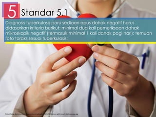 Standar 5.15Diagnosis tuberkulosis paru sediaan apus dahak negatif harus
didasarkan kriteria berikut: minimal dua kali pemeriksaan dahak
mikroskopik negatif (termasuk minimal 1 kali dahak pagi hari); temuan
foto toraks sesuai tuberkulosis;
http://blog.doctoroz.com/wp-content/uploads/2013/08/doctor-with-heart-stethoscope.jpg
 