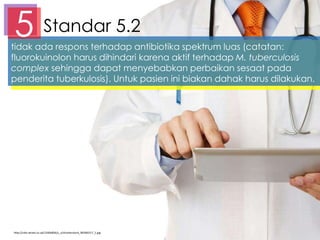 Standar 5.25tidak ada respons terhadap antibiotika spektrum luas (catatan:
fluorokuinolon harus dihindari karena aktif terhadap M. tuberculosis
complex sehingga dapat menyebabkan perbaikan sesaat pada
penderita tuberkulosis). Untuk pasien ini biakan dahak harus dilakukan.
http://cdni.wired.co.uk/1240x826/s_v/shutterstock_90266317_1.jpg
 