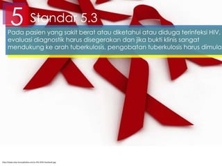Standar 5.35Pada pasien yang sakit berat atau diketahui atau diduga terinfeksi HIV,
evaluasi diagnostik harus disegerakan dan jika bukti klinis sangat
mendukung ke arah tuberkulosis, pengobatan tuberkulosis harus dimulai
http://www.stop-homophobia.com/o-HIV-AIDS-facebook.jpg
 