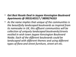 • Get Best Resale Deal in Jaypee Kensington Boulevard 
Apartments @ 9953145517 / 9899274333
• As the name implies that unique of the communities is
the beautifully landscaped boulevards as inspired from
its namesake in UK, this affluent communities will be
collection of uniquely landscaped boulevards/streets
nestled in wish town Jaypee Kensington Boulevard
Noida. Each of the different boulevards could be
landscaped with different themes and using different
types of flora and street furniture, street art etc.

 
