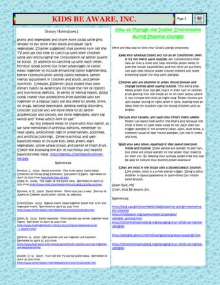 grains and vegetables and drank more sodas while girls
tended to eat more fried foods and fewer dark
vegetables. Sztainer suggested that parents turn off the
TV and use this time to catch up with their children
while also encouraging the consumption of better quality
of foods. In addition to catching up with each other,
Forthun (2008) points out other advantages of family
meals together to include enhancing family togetherness,
better communication among family members, better
overall adjustment in children and youth, and better
nutrition. Likewise, Siffertin (2012) stated that poor
dietary habits of Americans increase the risk of obesity
and nutritional deficits. In terms of mental health, Gibbs
(2006) stated that adolescents from families who eat
together or a regular basis are less likely to smoke, drink,
do drugs, become depressed, develop eating disorders,
consider suicide and are more likely to do better
academically and socially, eat more vegetables, learn big
words and “know which fork to use.”
As you prepare meals to share with your family, as
we have mentioned in previous editions, remember to
read labels, avoid foods high in preservatives, additives,
and artificial colorings. Serve nutritious and well-
balanced meals to include fish, beef, green, leafy
vegetables, whole wheat bread, and plenty of fresh fruit.
Check the following link for 75 nutritious and healthy
balanced meal ideas. http://bembu.com/healthy-dinner-
recipes
References
Forthun, L. (2012). Family nutrition: The truth about family meals.
University of Florida IFAS Extension, Document FCS8871. Retrieved on
April 15, 2013 from http://edis.ifas.ufl.edu.
Gibbs, N. (2006). The magic of the family meal. Retrieved on April 15,
2013 from http://www.time.com/time/printout/0,8816,1200760,00.html
Rockett, H. R. (2007). Family dinner: More than just a meal. Journal of
American Dietetic Association, v107(9), pp 1498-1501.
ScienceDaily. (2012). Regular family meals together boost kids’ fruit and
vegetable intake. Retrieved on April 15, 2013 from
http://www.sciencedaily.com/releases/2012/12/121220202921.htm
Smith, N. (2013). Family mealtime: Most families eat dinner together most
nights. Retrieved on April 15, 2013 from
http://www.huffingtonpost.com/2013/01/23/family-mealtime-study-
_n_2534347.html
Sifferlin, A. (2012). Why families who eat together are healthier.
Retrieved on April 15, 2013 from
http://www.heartland.time.com/2012/04/24/why-families-who-eat-together-
are-healthier/print/
Stainer, D. N. (2007). Turn off the TV during family meals. Retrieved on
April 15, 2013 from
http://www.sciencedaily.com/releases/2007/10/071014200545.htm
How to Manage the Indoor Environment
during Seasonal changes
Here are few tips to limit your child’s allergy symptoms:
Keep your windows closed and run an air conditioner, even
if it’s not overly warm outside. Air conditioners filter
new air into a room and help minimize pollen levels in-
side the house. Humidifiers and non-ionic air purifiers
can also help reduce pollen counts indoors and make
breathing easier for kids with allergies.
Children who are sensitive to pollen should shower and
change clothes after playing outside. This extra step
keeps pollen that may get stuck in their hair or clothes
from getting into the inside air or on their pillow where
it can irritate the child all night long. Pollen counts are
also lowest during or right after it rains, making that an
ideal time for outdoor play for young children with al-
lergies.
Vacuum your carpets, and wash your child’s linens weekly.
Pollen can easily hide within the fibers and because the
child is likely to have them close to her face they can
trigger allergies if not properly clean. Also, dust mites, a
common cause of year round allergies, can live in linens
and toys.
Wash your pets often, especially if they spend time both
inside and outside. Some people are allergic to pet hair,
but some are simply allergic to the pollen that collects
on their fur. By keeping your animals pollen free you may
be able to reduce your family’s pollen exposure
Clean any mold in the house with a diluted bleach solution.
Like pollen, mold is a prime allergy trigger. Using a dehu-
midifier in damp basements or bathrooms can inhibit
mold growth.
Susan Ruiz, MS
Chair, Kids Be Aware, Inc.
References:
http://blog.usa.gov/post/46846772665/seasonal-allergy-treatments-
for-children
http://kidshealth.org/parent/medical/allergies/
allergies_asthma.html
http://childrenshospitalblog.org/managing-your-childs-springtime-
allergies/
http://allergies.about.com/od/allergies101/a/seasonalallergy.htm
http://childrenshospitalblog.org/managing-your-childs-springtime-
allergies/
Dietary Habits(cont.)
Page 5
KIDS BE AWARE, INC.
 
