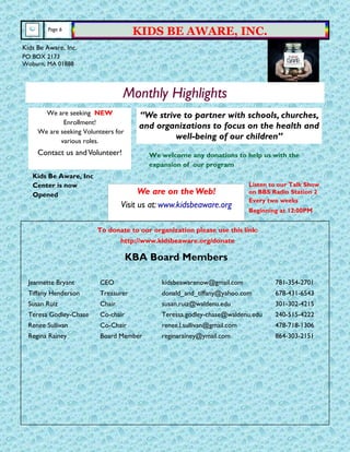 We are on the Web!
Visit us at: www.kidsbeaware.org
Page 6
KIDS BE AWARE, INC.
KBA Board Members
Jeannette Bryant CEO kidsbeawarenow@gmail.com 781-354-2701
Tiffany Henderson Treasurer donald_and_tiffany@yahoo.com 678-431-6543
Susan Ruiz Chair susan.ruiz@waldenu.edu 301-302-4215
Teresa Godley-Chase Co-chair Teressa.godley-chase@waldenu.edu 240-515-4222
Renee Sullivan Co-Chair renee.l.sullivan@gmail.com 478-718-1306
Regina Rainey Board Member reginarainey@ymail.com 864-303-2151
Kids Be Aware, Inc.
PO BOX 2173
Woburn, MA 01888
Monthly Highlights
“We strive to partner with schools, churches,
and organizations to focus on the health and
well-being of our children”
We are seeking NEW
Enrollment!
We are seeking Volunteers for
various roles.
Contact us andVolunteer!
Kids Be Aware, Inc
Center is now
Opened
We welcome any donations to help us with the
expansion of our program
To donate to our organization please use this link:
http://www.kidsbeaware.org/donate
Listen to our Talk Show
on BBS Radio Station 2
Every two weeks
Beginning at 12:00PM
 