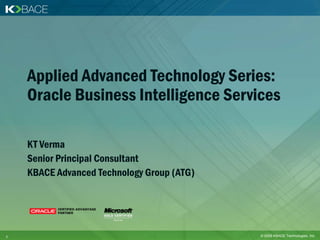 Applied Advanced Technology Series:
    Oracle Business Intelligence Services

    KT Verma
    Senior Principal Consultant
    KBACE Advanced Technology Group (ATG)




1                                           © 2009 KBACE Technologies, Inc.
 