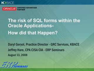 The risk of SQL forms within the
    Oracle Applications-
    How did that Happen?

    Daryl Geryol, Practice Director - GRC Services, KBACE
    Jeffrey Hare, CPA CISA CIA - ERP Seminars
    August 13, 2008



1                                                           .
 
