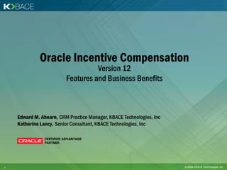 Oracle Incentive Compensation
                                   Version 12
                         Features and Business Benefits



    Edward M. Ahearn, CRM Practice Manager, KBACE Technologies, Inc
    Katherine Lancy, Senior Consultant, KBACE Technologies, Inc




1                                                                     © 2008 KBACE Technologies, Inc.
 