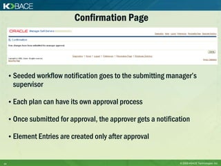 Confirmation Page




     • Seeded workflow notification goes to the submitting manager’s
      supervisor

     • Each plan can have its own approval process

     • Once submitted for approval, the approver gets a notification

     • Element Entries are created only after approval


14                                                              © 2009 KBACE Technologies, Inc.
 