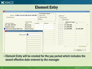 Element Entry




     • Element Entry will be created for the pay period which includes the
      award effective date entered by the manager

16                                                               © 2009 KBACE Technologies, Inc.
 