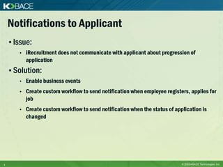 Notifications to Applicant
    • Issue:
       •   iRecruitment does not communicate with applicant about progression of
           application
    • Solution:
       •   Enable business events
       •   Create custom workflow to send notification when employee registers, applies for
           job
       •   Create custom workflow to send notification when the status of application is
           changed




5                                                                            © 2009 KBACE Technologies, Inc.
 
