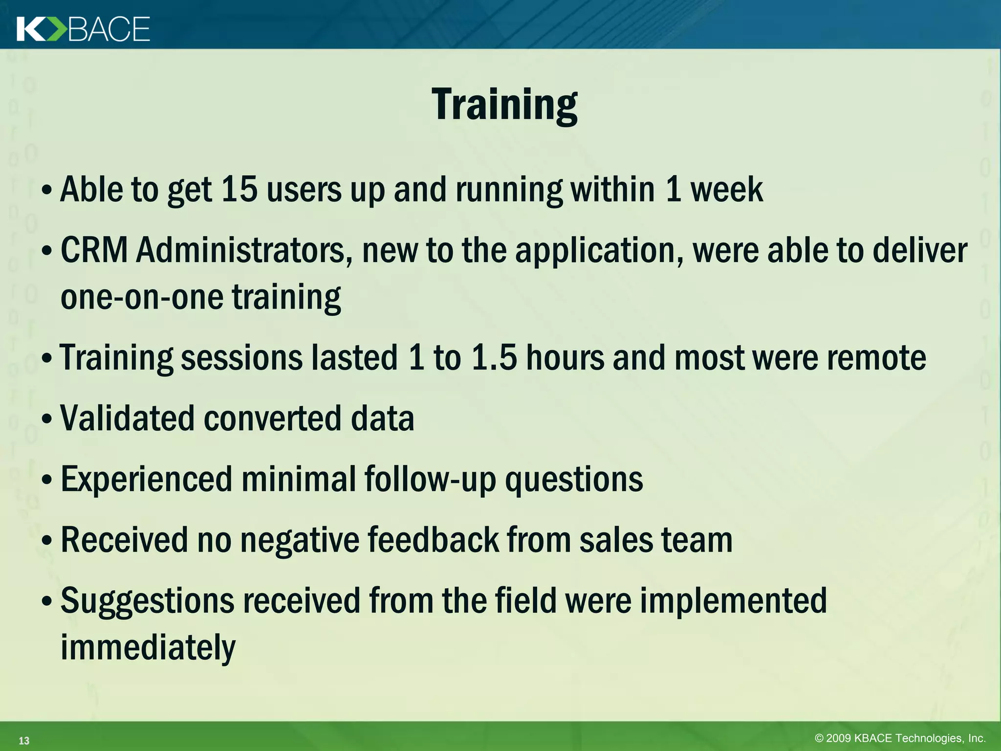 Training
     • Able to get 15 users up and running within 1 week
     • CRM Administrators, new to the application, were able to deliver
      one-on-one training
     • Training sessions lasted 1 to 1.5 hours and most were remote
     • Validated converted data
     • Experienced minimal follow-up questions
     • Received no negative feedback from sales team
     • Suggestions received from the field were implemented
      immediately

13                                                          © 2009 KBACE Technologies, Inc.
 