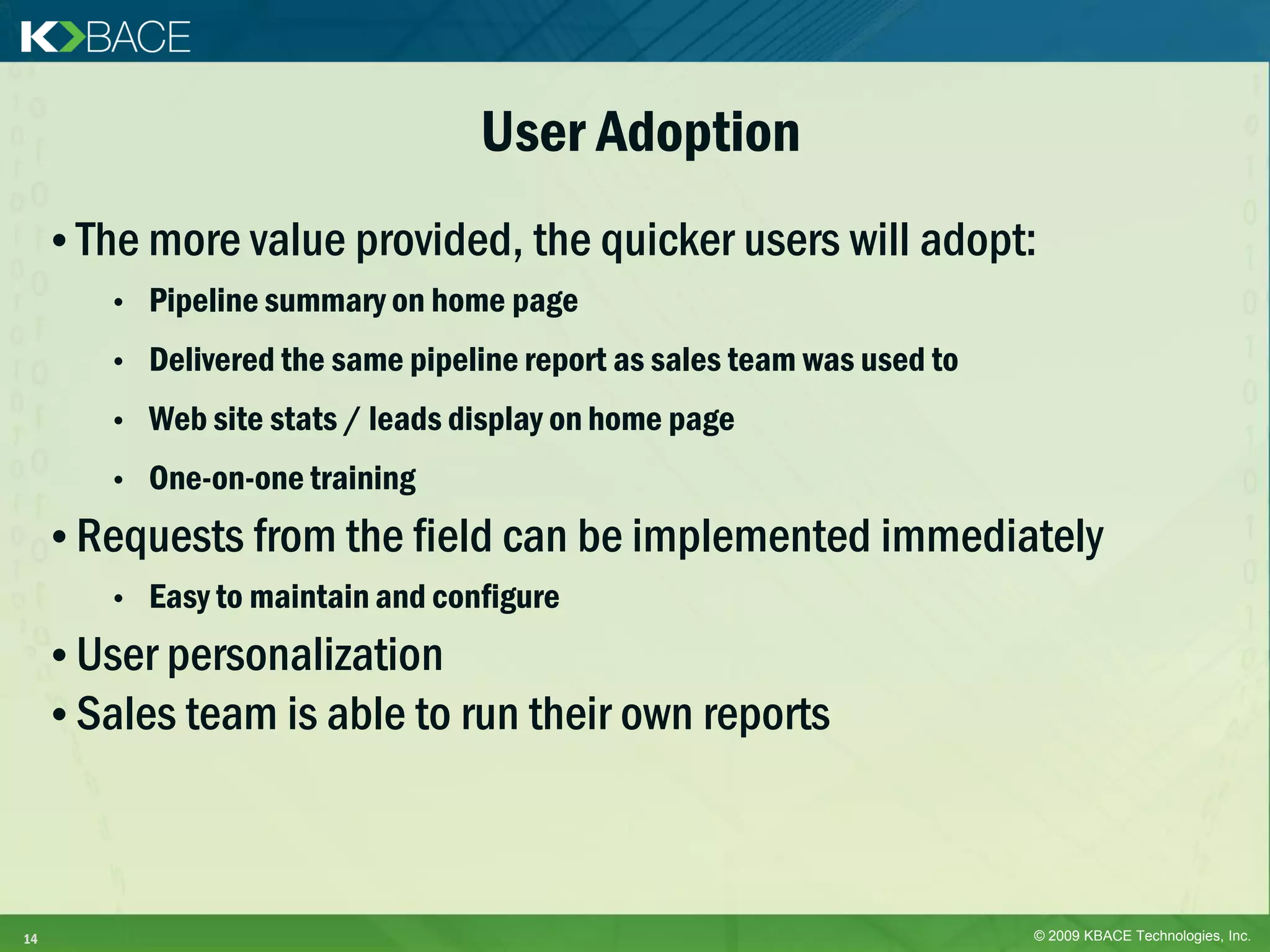 User Adoption
     • The more value provided, the quicker users will adopt:
        •   Pipeline summary on home page
        •   Delivered the same pipeline report as sales team was used to
        •   Web site stats / leads display on home page
        •   One-on-one training
     • Requests from the field can be implemented immediately
        •   Easy to maintain and configure
     • User personalization
     • Sales team is able to run their own reports



14                                                                         © 2009 KBACE Technologies, Inc.
 