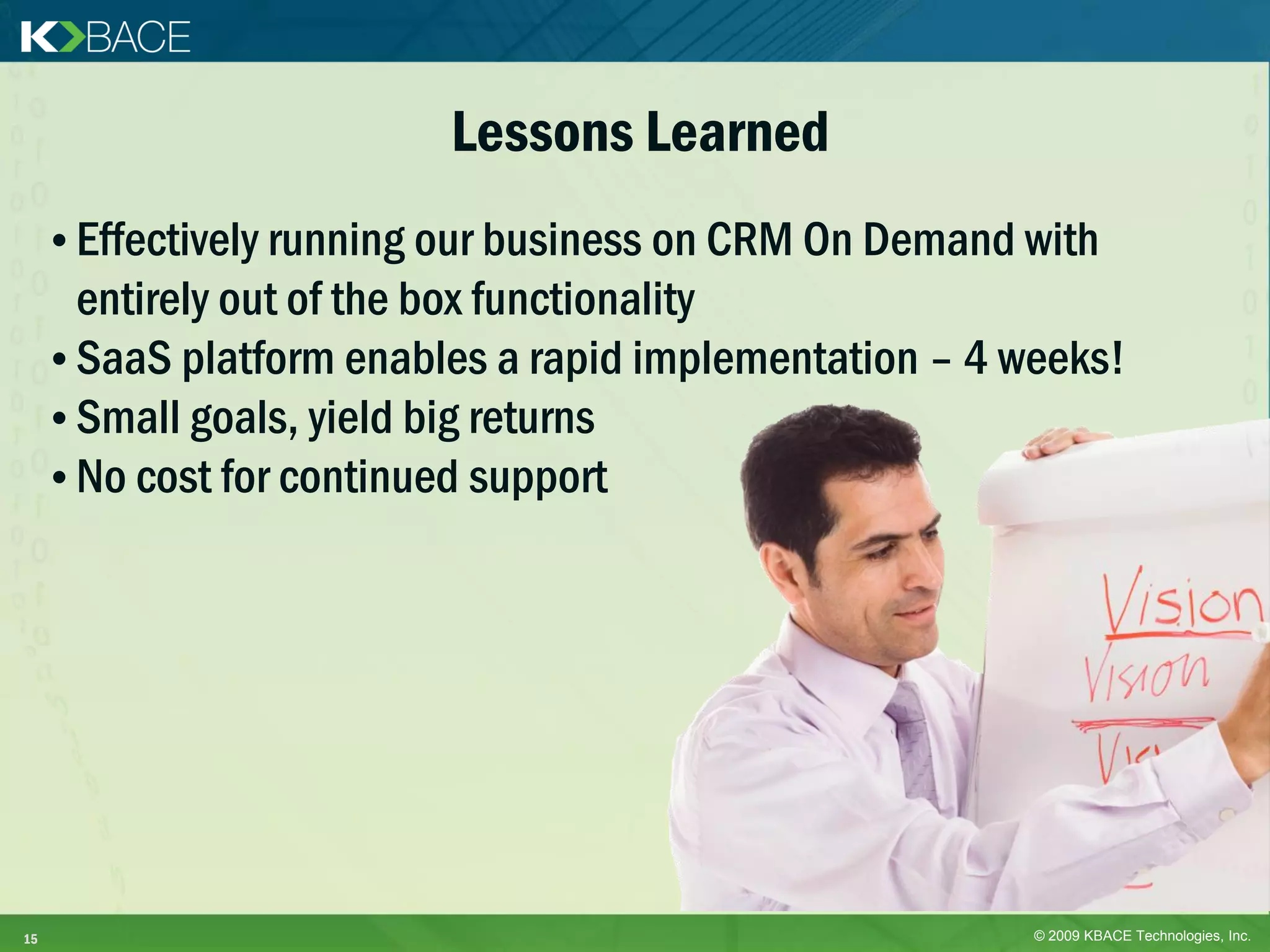 Lessons Learned
     • Effectively running our business on CRM On Demand with
       entirely out of the box functionality
     • SaaS platform enables a rapid implementation – 4 weeks!
     • Small goals, yield big returns
     • No cost for continued support




15                                                       © 2009 KBACE Technologies, Inc.
 