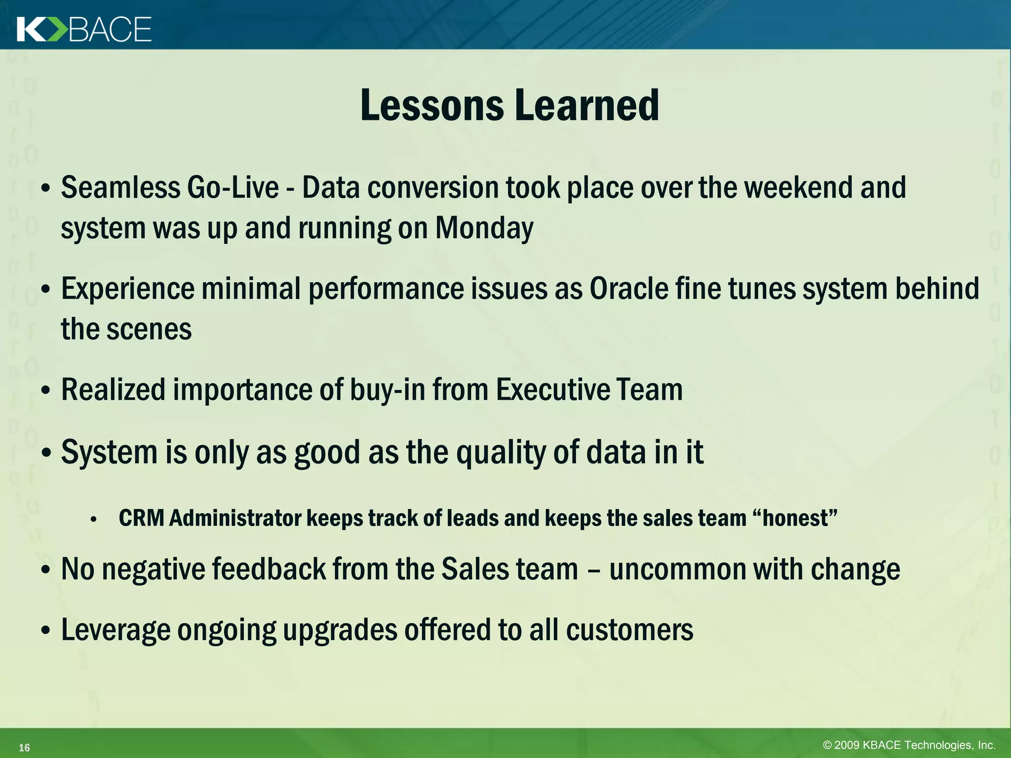 Lessons Learned
     • Seamless Go-Live - Data conversion took place over the weekend and
       system was up and running on Monday
     • Experience minimal performance issues as Oracle fine tunes system behind
       the scenes
     • Realized importance of buy-in from Executive Team

     • System is only as good as the quality of data in it
         •   CRM Administrator keeps track of leads and keeps the sales team “honest”

     • No negative feedback from the Sales team – uncommon with change

     • Leverage ongoing upgrades offered to all customers


16                                                                                 © 2009 KBACE Technologies, Inc.
 