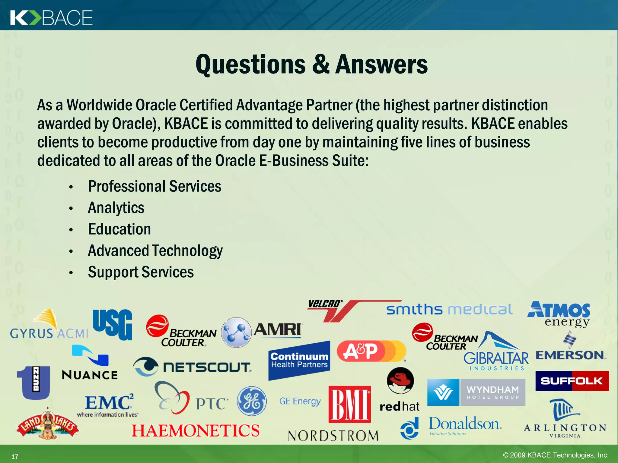 Questions & Answers
     As a Worldwide Oracle Certified Advantage Partner (the highest partner distinction
     awarded by Oracle), KBACE is committed to delivering quality results. KBACE enables
     clients to become productive from day one by maintaining five lines of business
     dedicated to all areas of the Oracle E-Business Suite:
          • Professional Services
          • Analytics
          • Education
          • Advanced Technology
          • Support Services




17                                                                           © 2009 KBACE Technologies, Inc.
 