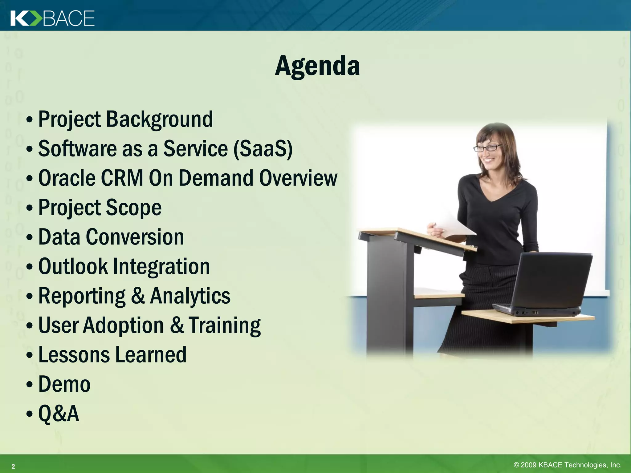 Agenda
    • Project Background
    • Software as a Service (SaaS)
    • Oracle CRM On Demand Overview
    • Project Scope
    • Data Conversion
    • Outlook Integration
    • Reporting & Analytics
    • User Adoption & Training
    • Lessons Learned
    • Demo
    • Q&A

2                                     © 2009 KBACE Technologies, Inc.
 