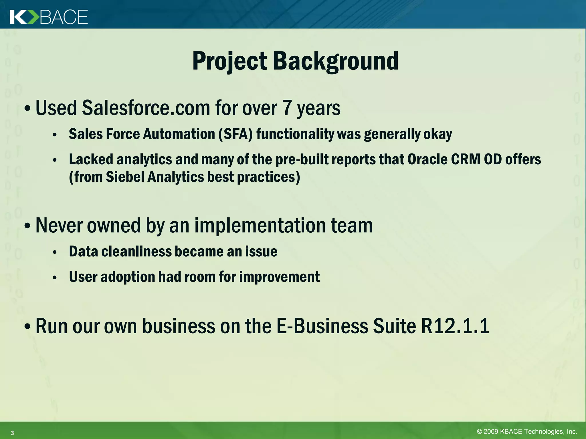 Project Background
    • Used Salesforce.com for over 7 years
       •   Sales Force Automation (SFA) functionality was generally okay
       •   Lacked analytics and many of the pre-built reports that Oracle CRM OD offers
           (from Siebel Analytics best practices)


    • Never owned by an implementation team
       •   Data cleanliness became an issue
       •   User adoption had room for improvement


    • Run our own business on the E-Business Suite R12.1.1



3                                                                           © 2009 KBACE Technologies, Inc.
 