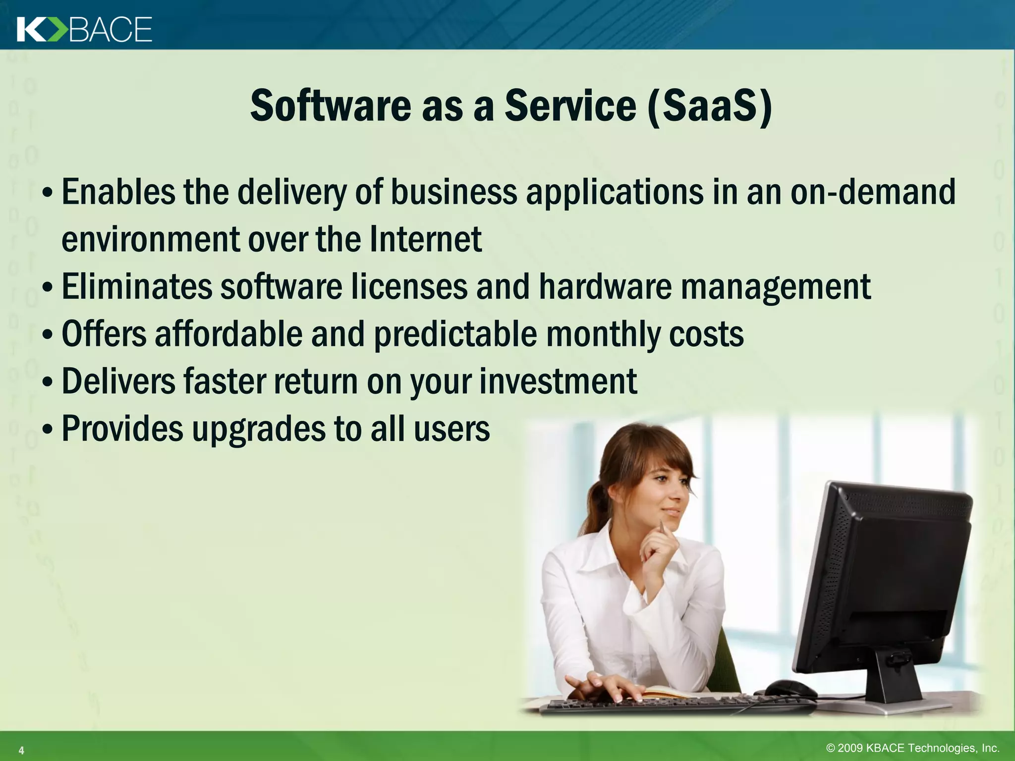 Software as a Service (SaaS)
    • Enables the delivery of business applications in an on-demand
      environment over the Internet
    • Eliminates software licenses and hardware management
    • Offers affordable and predictable monthly costs
    • Delivers faster return on your investment
    • Provides upgrades to all users




4                                                         © 2009 KBACE Technologies, Inc.
 