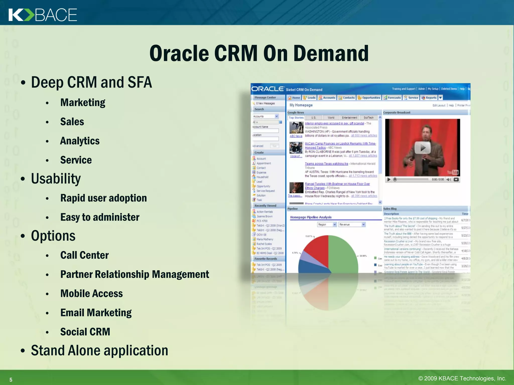 Oracle CRM On Demand
    • Deep CRM and SFA
        •   Marketing
        •   Sales
        •   Analytics
        •   Service
    • Usability
        •   Rapid user adoption
        •   Easy to administer
    • Options
        •   Call Center
        •   Partner Relationship Management
        •   Mobile Access
        •   Email Marketing
        •   Social CRM
    • Stand Alone application
5                                                        © 2009 KBACE Technologies, Inc.
 