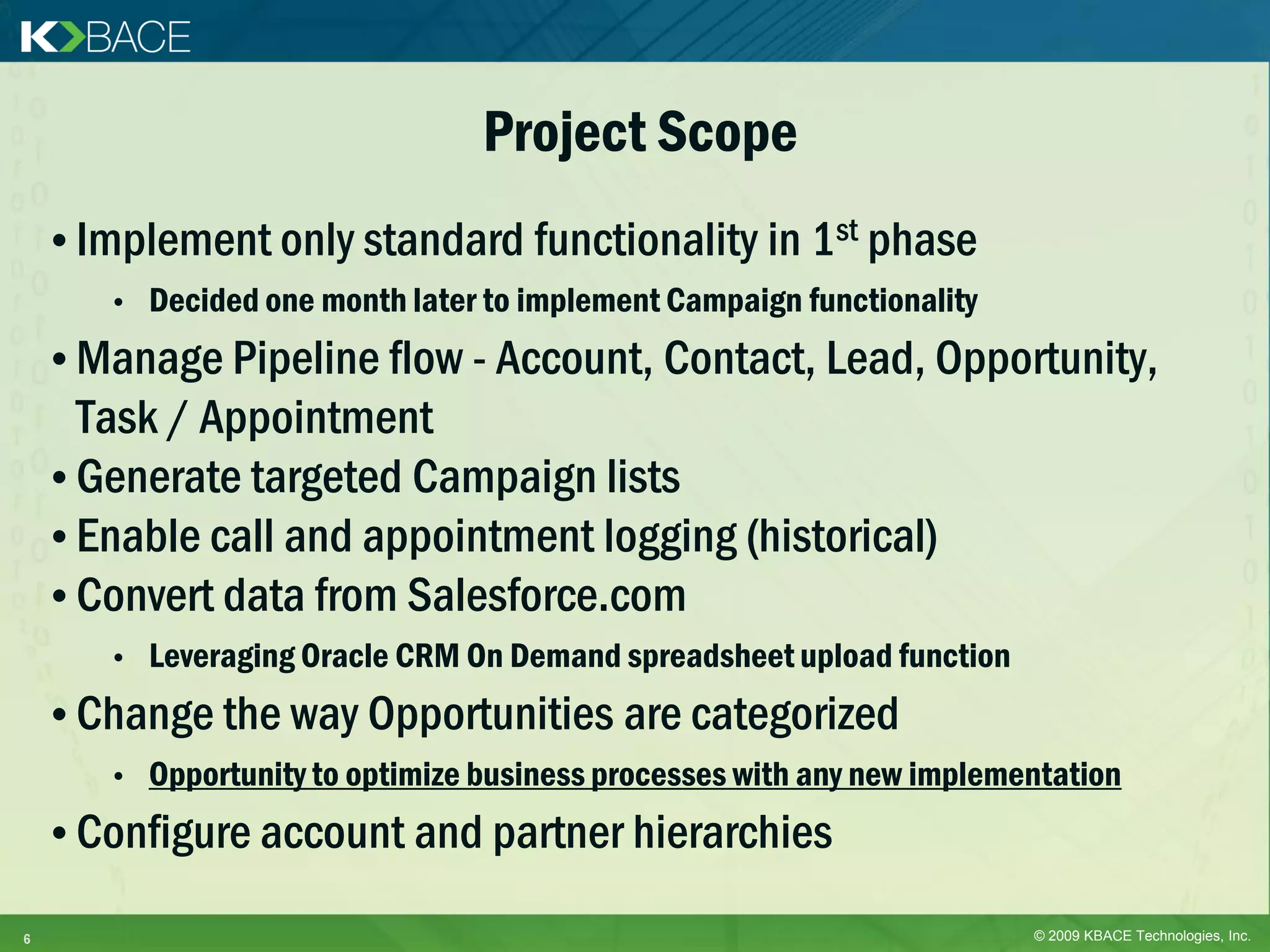 Project Scope
    • Implement only standard functionality in 1st phase
       •   Decided one month later to implement Campaign functionality
    • Manage Pipeline flow - Account, Contact, Lead, Opportunity,
      Task / Appointment
    • Generate targeted Campaign lists
    • Enable call and appointment logging (historical)
    • Convert data from Salesforce.com
       •   Leveraging Oracle CRM On Demand spreadsheet upload function
    • Change the way Opportunities are categorized
       •   Opportunity to optimize business processes with any new implementation
    • Configure account and partner hierarchies

6                                                                         © 2009 KBACE Technologies, Inc.
 