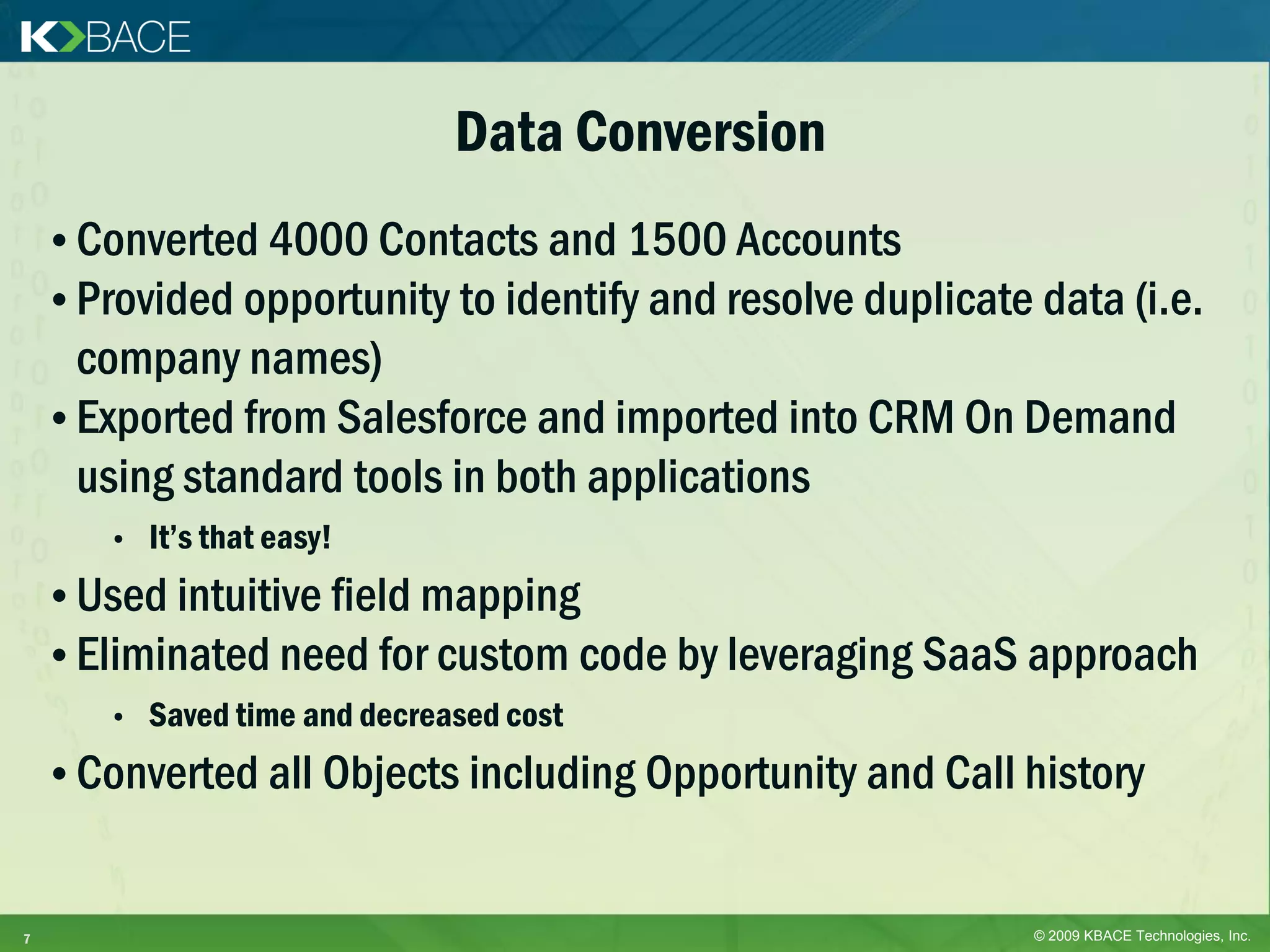 Data Conversion
    • Converted 4000 Contacts and 1500 Accounts
    • Provided opportunity to identify and resolve duplicate data (i.e.
      company names)
    • Exported from Salesforce and imported into CRM On Demand
      using standard tools in both applications
       •   It’s that easy!
    • Used intuitive field mapping
    • Eliminated need for custom code by leveraging SaaS approach
       •   Saved time and decreased cost
    • Converted all Objects including Opportunity and Call history


7                                                            © 2009 KBACE Technologies, Inc.
 