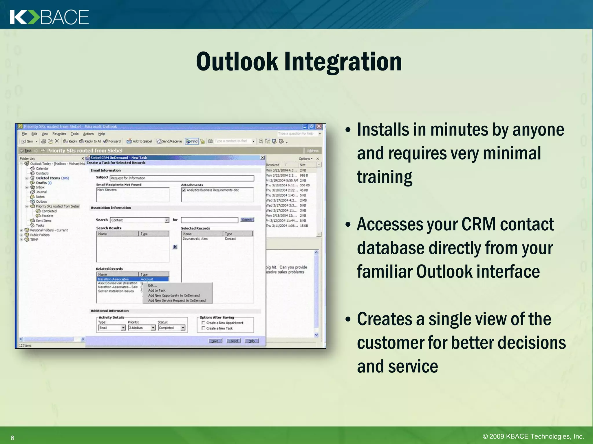 Outlook Integration

                 • Installs in minutes by anyone
                   and requires very minimal
                   training

                 • Accesses your CRM contact
                   database directly from your
                   familiar Outlook interface

                 • Creates a single view of the
                   customer for better decisions
                   and service


8                                    © 2009 KBACE Technologies, Inc.
 