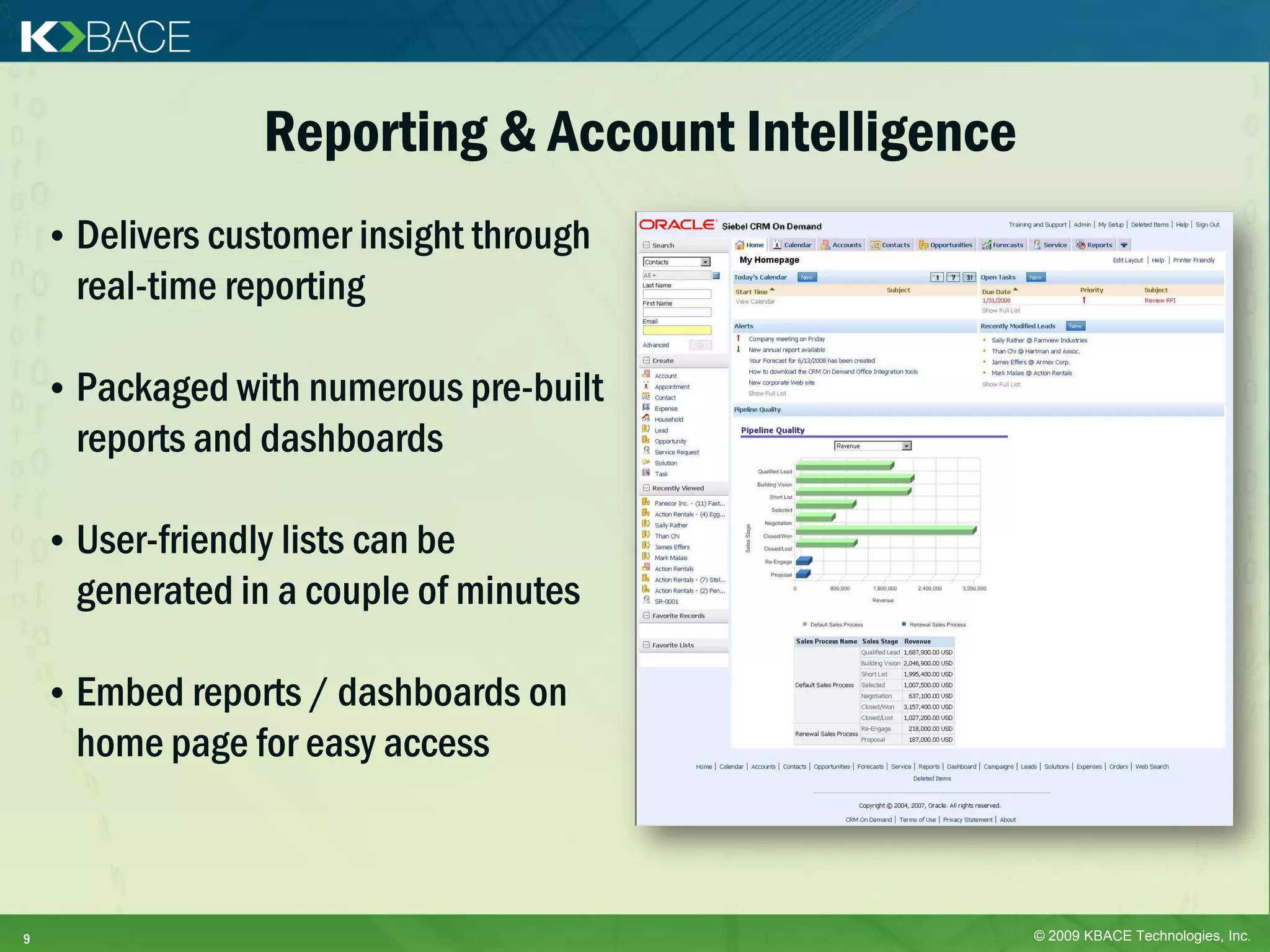 Reporting & Account Intelligence
    • Delivers customer insight through
      real-time reporting

    • Packaged with numerous pre-built
      reports and dashboards

    • User-friendly lists can be
      generated in a couple of minutes

    • Embed reports / dashboards on
      home page for easy access



9                                                    © 2009 KBACE Technologies, Inc.
 